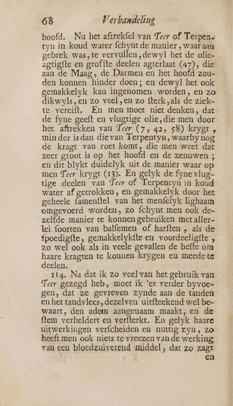 hoofd. Nu het aftrekfel van Teer of Terpen tyn in koud water fchynt de manier , waar aan gebrek was, te vervullen ,dewyl het de olie- agtigfte en groffte deelen agterlaat (47), die aan de Maag, de Darmen en het hoofd zou- den konnen hinder doen; en dewyl het ook gemakkelyk kan ingenomen worden, en zo dikwyls,en zo veel „en zo fterk „als de ziek- te vereift. En men moet niet denken, dat de fyne geeft en vlugtige olie,die men door - het aftrekken van Teer (7, 42, 58) krygt , minder isdan dievan Terpentyn, waarby nog de kragt van roet komt, die men weet dat zeer groot is op het hoofd en de zenuwen ; en dit blykt duidelyk uit de manier waar op men Teer krygt (13). En gelyk de fyne vlug- tige deelen van Teer of Terpentyn in koud water af getrokken, en gemakkelyk door het geheele famenítel van het menfelyk hghaam omgevoerd worden, zo fchynt men ook de- zelfde manier te konnen gebruiken met aller- lei foorten van balfemen of harften , als de fpoedigfte, gemakkelykfte en voordeeligfte , zo wel ook als in veele gevallen de befte om haare kragten te konnen krygen en meede te deelen. | 114. Na dat ik zo veel van het gebruik van. Teer gezegd heb, moet ik ‘er verder byvoe- gen, dat ze gevreven zynde aan de tanden en het tandvlees, dezelven uitfteekend wel be- waart, den adem aangenaam: maakt, en de {tem verheldert-en verfterkt. En gelyk haare uitwerkingen verfcheiden en nuttig zyn, zo heeft men ook niets te vreezen van de werking, van een bloedzuiverend middel, dat zo zagt | en