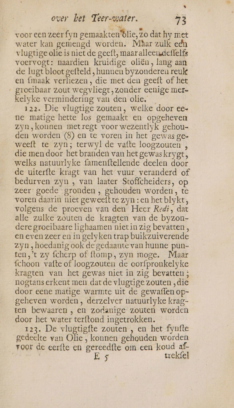 % over het Teer-water. . 53 he voor een zeer fyn gemaakten blie, zo dat hy met water kan gemengd worden. Mbar zulk edn vlugtige olie is niet de geeft, maar alleendetlelfs voervogt: naardien kruidige oliën, lang aan de lugt bloot gefteld , hunnen byzonderen reuk en fmaak verliezen, die met den geeft of het ' groeibaar Zout wegvliegt, zonder eenige mer- kelyke vermindering van den olie, 122. Die vlugtige zouten, welke door ee» ne matige hette los gemaakt en opgeheven Zyn ‚konnen metregt voor wezentlyk gehou- den worden (8) en te voren in het gewas ge= weeft te zyn; terwyl de vafte loogzouten , die men door het branden van het gewaskrygt, welks natuurlyke famenttellende deelen door de uiterfte kragt van het vuur veranderd of bedurven zyn , van laater Stoffcheiders, op zeer goede gronden , gehouden worden, te voren daarin niet geweeft te zyn : en het blykt, volgens de proeven van den Heer Redi, dat alle zulke zouten de kragten van de byzon- dere groeibaare lighaamen nietin zig bevatten, en even zeer en in gelyken trap buikzuiverende zyn ,hoedanig ook de gedaante van hunne pun- ten,’t zy fcherp of {tomp, zyn moge. Maar fchoon vafte of loogzouten de oorfpronkelyke kragten van het gewas niet in zig bevatten ; nogtans erkent men dat de vlugtige zouten , die door eene matige warmte uit de gewaffen op- geheven worden, derzelver natuurlyke krag- ten bewaaren , en zodanige zouten worden door het water terftond ingetrokken. 123. De vlugtigfte zouten , en het fynfte gedeelte van Olie , konnen gehouden worden voor de eerfte en gereedfte om een koud af- E 5 trekfel