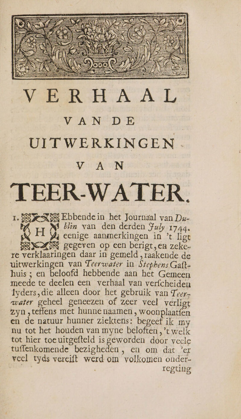 7 4) | yi) Sn Be) ak i VAN DE | UITWERKINGEN. VAN TEER-WA TER. 1. DEE NDS Ebbendein het Journaal van Du- MS blin van den derden Fuly 1744, H Aj eenige aanmerkingen in * ligt DUIDE gegeven op een berigt, en zeke- re verklaaringen daar in gemeld , raakende de uitwerkingen van Teerwater in Stephens Gaft- huis ; en beloofd hebbende aan het Gemeen meede te deelen een verhaal van verfcheiden Iyders,die alleen door het gebruik van Teer- water geheel geneezen of zeer veel verliet zyn ,teffens met hunne naamen , woonplaatfen en de natuur hunner ziektens: begeef ik my nu tot het houden van myne beloften ,’t welk tot hier toeuitgefteld is geworden door veele tuffenkomende bezigheden , en om dat ’er veel tyds vereift werd om volkomen onder- pn regting