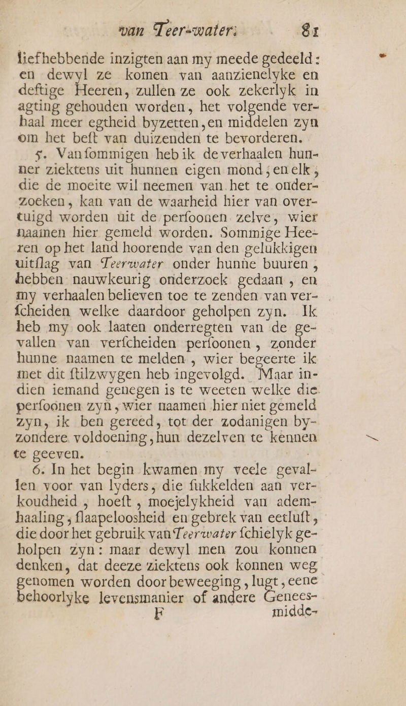 wan Teerswateri: _ _&amp;r liefhebbende inzigten aan my meede gedeeld : en dewyl ze komen van aanzienelyke en deftige Heeren, zullen ze ook zekerlyk in agting gehouden worden, het volgende ver- haal meer egtheid byzetten,en middelen zyn om het beft van duizenden te bevorderen. 5. Vanfommigen hebik de verhaalen hun- ner ziektens uit hunnen eigen mond ;en elk , die de moeite wil neemen vanhet te onder- zoeken, kan van de waarheid hier van over- tuigd worden uit de perfoonen zelve, wier naaien hier gemeld worden. Sommige Hee- ren op het land hoorende van den gelukkigen uitflag van Teerwater onder hunne buuren , hebben nauwkeurig onderzoek gedaan , en my verhaalen believen toe te zenden van ver- fcheiden welke daardoor geholpen zyn. Ik heb my ook laaten onderregten van de ge- vallen van verfcheiden perfoonen , zonder hunne naamen te melden , wier begeerte ik met dit flilzwygen heb ingevolgd. Maar in- dien iemand genegen is te weeten welke die. perfoonen zyn ‚wier naamen hier niet gemeld zyn, ik ben gereed, tot der zodanigen by- zondere. voldoening ‚hun dezelven te kennen te geeven. pi 6. In het begin kwamen my veele geval- len voor van lyders, die fukkelden aan ver- koudheid , hoeft , moejelykheid van adem- haaling ; flaapeloosheid en gebrek van eetluft , die door het gebruik van Teerwater fchielyk ge- holpen zyn: maar dewyl men zou konnen denken, dat deeze ziektens ook konnen weg genomen worden door beweeging , lugt , eene behoorlyke levensmanier of andere Genees- 3 midde-