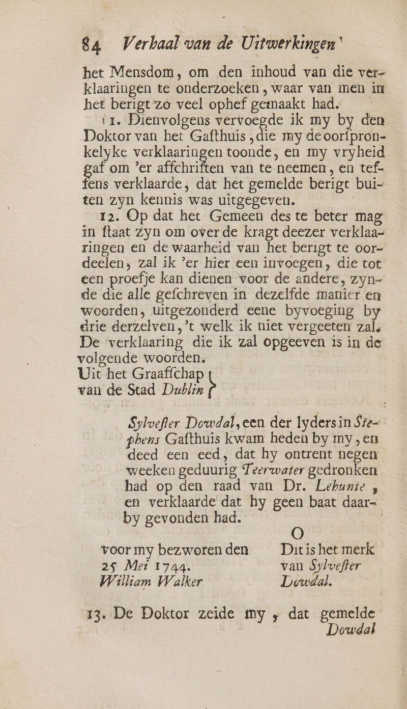 het Mensdom, om den inhoud van die ver- klaaringen te onderzoeken , waar van men in het berigt'zo veel ophef gemaakt had. ‘1. Dienvolgens vervoegde ik my by den Doktor van het Gafthuis „die my de oorfpron- kelyke verklaaringen toonde, en my vryheid af om ’er affchriften van te neemen, en tef- fens verklaarde; dat het gemelde berigt bui ten zyn kennis was uitgegeven. | 12. Op dat het Gemeen des te beter mag in ftaat Zyn om overde kragt deezer verklaa- ringen en de waarheid van het berigt te oor- deelen; zal ik ‘er hier een invoegen, die tot een proefje kan dienen voor de andere, zyn- de die alle gefchreven in dezelfde manier en woorden, uitgezonderd eene byvoeging by drie derzelven, ’t welk ik niet vergeeten zal. De ‘verklaaring die ik zal opgeeven is in de volgende woorden, Uit het Graaffchap van de Stad Dublin b Sylvefler Dowdal,een der lydersin Sze- phens Gafthuis kwam heden by my, en deed een eed, dat hy ontrent negen weeken geduurig Teerwater gedronken _ had op den raad van Dr. Lehunie , en verklaarde dat hy geen baat daar= by gevonden had. voormy bezworenden = Dit is het merk 25 Met 1744. van Sylvefter William Walker Dewdal. 13. De Doktor zeide my „ dat gemelde Dowdal