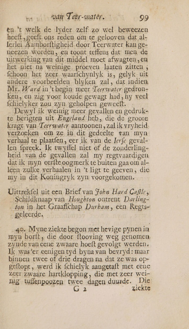 en. ’t welk de lyder zelf. zo wel beweezen heeft „geeft ons reden om te gelooven dat al- lerlei Aamborftigheid. door Teerwater kan ge- neezen worden, en toont teffens dat men de uitwerking van dit. middel moet afwagten „en het niet na weinige proeven laaten zitten ; fchoon het zeer waaríchynlyk is, gelyk uit andere voorbeelden blyken zal, dat indien Mr. Ward in’tbegin meer Teerwater gedron- ken, en zig voor koude gewagt had, hy veel {chielyker zou zyn. geholpen geweett. | Dewyl ik weinig meer gevallen en gedruk- te berigten uit Engeland heb, die de groote kragt van Teerwater aantoonen , zal ik vryheid verzoeken om ze in dit gedeelte van myn verhaal te plaatfen, eer ik van de Jerfe geval- len fpreek. Ik twyffel niet of de zonderling- heid van de gevallen zal my regtvaardigen dat ik myn eerfte oogmerk te buiten gaa om al- leen zulke verhaalen in *t ligt te geeven, die my in dit Koningryk zyn voorgekomen. Uittrekfel uit een Brief van John Hard Gaflle y. _ Schildknaap van Houghton ontrent Darling- „ton in het Graaffchap Durham, een Regts~ ‚ geleerde, j qo. Myne ziekte begon met hevige pynen in myn borit, die door ftooving weg genomen. zyude van cene zwaare hoeft gevolgt werden. Ik was’er eenigen tyd bynavan bevryd: maar binnen twee of drie dragen na dat ze was op- geftopt, werd ik fchielyk aangetaft met eene zeer zwaare hartklopping, die met zeer wei- nig tuflenpoozen twee dagen duurde. Die | G 2 ziekte