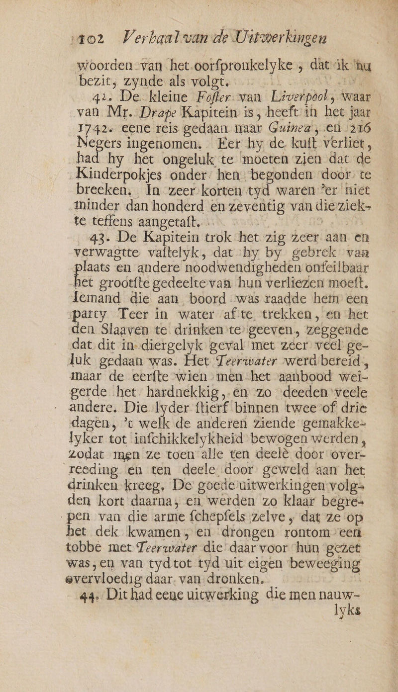 woorden van het.oorfproukelyke , dat ik ‘hu bezit, zynde als volgt, i) Wot etn 42. De kleine Fofter-van Liverpool, waar van Mr. Drape Kapitein is, heeft in het jaar 1742+ eene reis gedaan naar Guinea, en 216 Negers ingenomen. Eer hy de kuft verliet, had hy het ongeluk te moeten zien dat de Kinderpokjes onder’ hen begonden door. te breeken, In zeer-korten tyd waren ’er niet minder dan honderd en zeventig van die ziek- te tefiens aangetaft. . TnT ge 43. De Kapitein trok het zig zeer aan en verwagtte valtelyk, dat shy by gebrek van oe en andere noodwendigheden ontei!baar het grootfte gedeelte van hun verliezen moeft. Jemand die aan boord ‘was raadde hem een parcy Teer in water af te trekken, en het den Slaaven te. drinken te geeven, zeggende dat dit in-diergelyk geval met zeer veel ge- luk gedaan was. Het Teerwater werd bereid, maar de eerfte wien» men het aanbood wei- gerde het. hardnekkig ‚en zo ‘deeden veele andere. Die lyder ftierf binnen twee vof drie dagen, *c welk de anderen ziende gemakke~ lyker tot infchikkelykheid bewogen werden , zodat men ze toen alle ten deelé door over- reeding en ten deele door geweld aan het drinken kreeg, De goede‘uitwerkingen volg= den kort daarna, en werden zo klaar begre= „pen van die arme fchepfels zelve , dat ze op het dek kwamen, en drongen rontomveent tobbe met Teerwater die daar voor hun gezet was,en van tydtot tyd uit eigen beweeging evervioedig daar. van dronken. 44. Dit had eene uitwerking die men gan yks