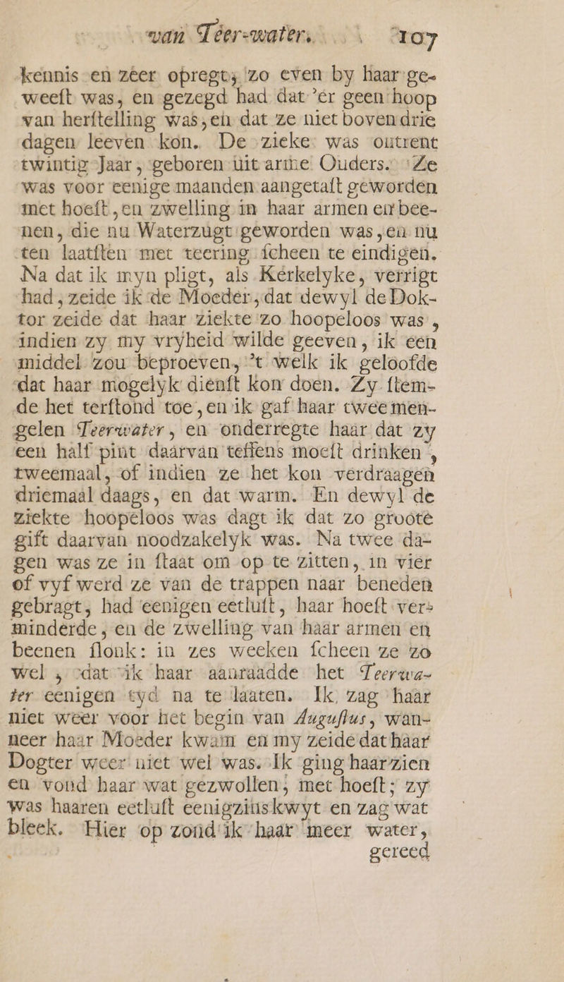 kennis en zêer opregt; zo even by haar ge- weeft was, en gezegd had dater geen hoop van herftelling was,ei dat ze niet boven drie dagen leeven kon. De zieke. was outrent twintig Jaar , geboren uit arme Ouders. ‘Ze was voor eenige maanden aangetaft geworden met hoeft ‚en zwelling m haar armen eit bee- nen, die nu Waterzugt geworden was „en nu ten laatften met teering fcheen te eindigen. Na dat ik myn pligt, als. Kerkelyke, verrigt had, zeide ik de Moeder, dat dewyl de Dok- tor zeide dat haar ziekte zo hoopeloos was’, indien zy my vryheid wilde geeven, ik een middel zou beproeven, *t welk ik geloofde dat haar mogelyk dienft kon doen. Zy {tem- de het terftond toe ,enik gaf haar twee men- gelen Teerwater, en onderregte haar dat zy een half pint daarvan teffens moeft drinken , tweemaal, of indien ze het kon verdraagen driemaal daags, en dat warm. En dewyl de ziekte hoopeloos was dagt ik dat zo grooté gift daarvan noodzakelyk was. Na twee da- gen was ze in ftaat om op te zitten, in vier of vyf werd ze van de trappen naar beneden gebragt, had eenigen eetluft, haar hoeft vers minderde ; en de zwelling van haar armen en beenen flonk: in zes weeken fcheen ze zo wel , cdat “ik haar aanraadde het Teerwa- ter eenigen tyd na te laaten. Ik, zag haar niet weer voor het begin van Auguflus, wan- neer haar Moeder kwam en my zeide dat haar Dogter weer niet wel was. Ik ging haarzien en vond haar wat gezwollen, met hoeft; zy Was haaren eetluft eenigzitiskwyt en zag wat bleek. Hier op zond'ik haar “meer water, | gereed