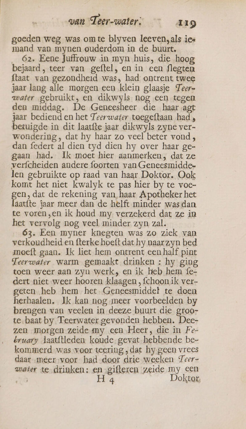 van Teer-water: ~~ arg goeden weg was oimte blyven leeven,als ies mand van mynen ouderdom in de buurt. _ 62, Eene Juffrouw in myn huis, die hoog bejaard, teer van geftel, en in een flegten ftaat van gezondheid was, had ontrent twee jaar lang alle morgen een klein glaasje Teer- water gebruikt, en dikwyls nog een tegen den middag. De Geneesheer die haar agt jaar bediend en het Teerwater toegeftaan had, betuigde in dit laatfte jaar dikwyls zyne ver- wondering, dat hy haar zo veel beter vond, dan federt al dien tyd dien hy over haar ge- gaan had. Ik moet hier aanmerken, dat ze verfcheiden andere foorten van Geneesmiddee len gebruikte op raad van haar Doktor. Ook komt het niet kwalyk te pas hier by te voe- gen, dat de rekening van,haar Apotheker het laat{te jaar meer dan de helft minder was dan te voren „en ik houd my verzekerd dat ze in het vervolg nog veel minder zyn zal. 63. Een myner knegten was zo ziek van verkoudheid en fterke hoeft dat hy naar zyn bed moeft gaan. Ik liet hem ontrent een half pint Teerwater warm gemaakt drinken : hy gin toen weer aan zyn werk, en ik heb hem fe- dert niet weer hooren klaagen , {choonik ver- geten heb hem het.Geneesmiddet te doen herhaalen. Ik kan nog meer voorbeelden by brengen van veelen in deeze buurt die groo- te baat by Teerwater gevonden hebben. Dee- zen morgen zeide my een Heer, die in Fe- bruary laat{tleden koude gevat hebbende be- kommerd was voor teering ‚dat hy geen vrees daar meer voor had door drie weeken Teer- water te drinken: en gifteren zeide my een | 4 Doktor,