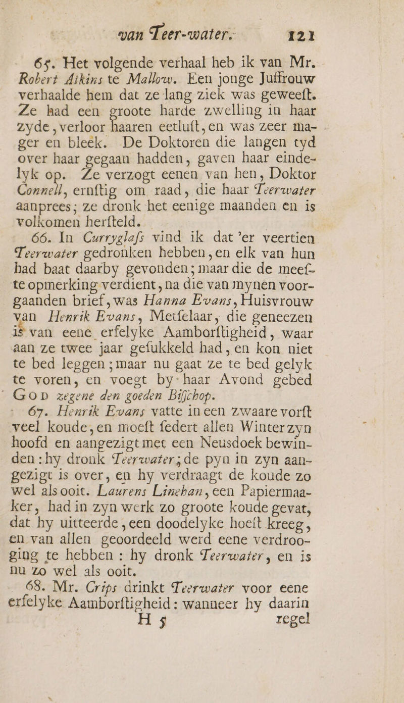 65. Het volgende verhaal heb ik van Mr. - Robert Aikins te Mallow. Een jonge Juffrouw verhaalde hem dat ze lang ziek was geweeft. Ze had een groote harde zwelling in haar zyde, verloor haaren eetluít,en was zeer ma- ger en bleek. De Doktoren die langen tyd over haar gegaan hadden, gaven haar einde- lyk op. Ze verzogt eenen van hen, Doktor Connell, ernftig om raad, die haar Teerwater aanprees; ze dronk het eenige maanden en is volkomen herfteld. — | 66. In Curryglafs vind ik dat’er veertien Teerwater gedronken hebben,en elk van hun had baat daarby gevonden; maar die de meef- te opmerking verdient, na die van mynen voor- gaanden brief, was Hanna Evans, Huisvrouw van Henrik Evans, Meifelaar, die geneezen is van eene erfelyke Aamborftigheid, waar aan ze twee jaar gefukkeld had, en kon niet te bed leggen;maar nu gaat ze te bed gelyk te voren, en voegt by-haar Avond gebed _Gop zegene den goeden Bifchop. 67. Henrik Evans vatte ineen zwaare vorft veel koude,en moeft federt allen Winter zyn hoofd en aangezigt met een Neusdoek bewin- den: hy dronk Teerwater;de pyn in zyn aan- gezigt is over, en hy verdraagt de koude zo wel als ooit. Laurens Linehan, cen Papiermaa- ker, had in zyn werk zo groote koude gevat, dat hy uitteerde ,een doodelyke hoeft kreeg , en van allen geoordeeld werd eene verdroo- ging te hebben: hy dronk Teerwarer, en is nu Zo wel als ooit. _68. Mr. Crips drinkt Teerwater voor eene erfelyke Aamborftigheid: wanneer hy daarin H 5 regel