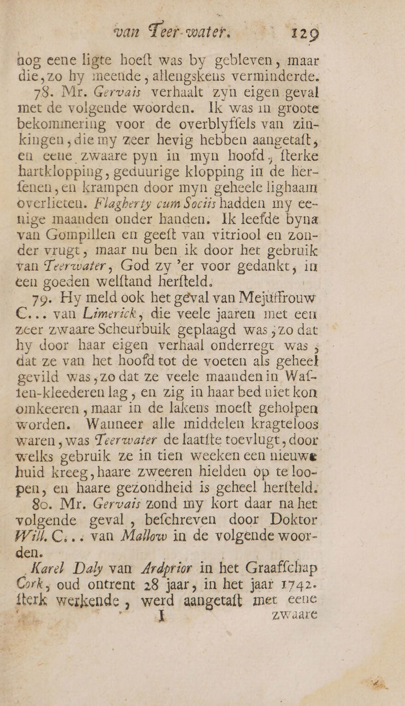 nog eene ligte hoeft was by gebleven , maar die,zo hy meende; allengskens verminderde. 78. Mr. Gervais verhaalt zyn eigen geval met de volgende woorden. Ik was in groote bekommering voor de overblyffels van zin- en ceue zwaare pyn in myn hoofd, fterke hartklopping , geduurige klopping in de her- fenen,en krampen door myn geheele lighaam overlieten. Flagherty cum Soctis hadden my ee- nige maanden onder handen. Ik leefde byna van Gompillen en geeft van vitriool en zon- der vrugt, maar nu ben ik door het gebruik van Teerwater, God zy ‘er voor gedankt; in een goeden welftand herfteld. | 79. Hy meld ook het geval van Mejuffrouw C... van Limerick, die veele jaaren met een zeer zwaare Scheurbuik geplaagd was ;zo dat hy door haar eigen verhaal onderregt was 3 dat ze van het hoofd tot de voeten als geheet gevild was;zodat ze veele maanden in Waf- ten-kleederen lag ; en zig in haar bed niet kon omkeeren , maar in de lakens moeft geholpen worden. Wanneer alle middelen kragteloos waren, was Teerwater de laat{te toevlugt, door welks gebruik ze in tien weeken een nieuwe huid kreeg ,haare zweeren hielden op te loo- pen, en haare gezondheid is geheel heriteld, So. Mr. Gervais zond my kort daar na het volgende geval , befchreven door Doktor Will, C;. « van Mallow in de volgende woor- den. Karel Daly van Ardprior in het Graaffchap Cork, oud ontrent 28 jaar, in het jaar 1742. fterk werkende , werd aangetaft met cene aes, I ZW dare