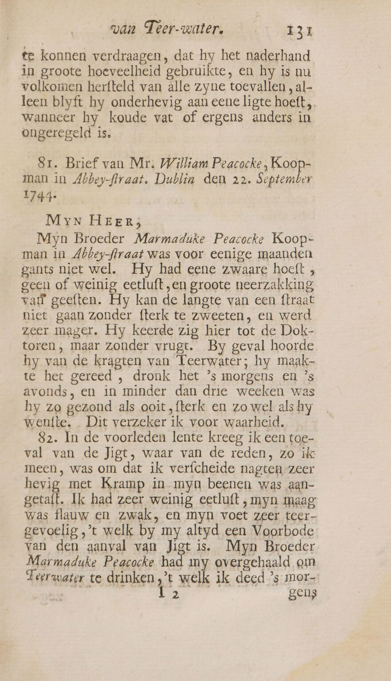 te konnen verdraagen, dat hy het naderhand. in groote hoeveelheid gebruikte, en hy is nu volkomen herfteld van alle zyne toevallen , al- leen blyft hy onderhevig aan eene ligte hoeft, wanncer hy koude vat of ergens anders in ongeregeld is. Sr. Brief van Mr. William Peacocke, Koop- man in Abbey-firaat. Dublin den 22. September 1744+ Myn HEER; Myn Broeder Marmaduke Peacocke Koop- man in Abbey-ftraat was voor eenige maanden gants niet wel. Hy had eene zwaare hoeft , geen of weinig eetluft „en groote neerzakking vall geeften. Hy kan de langte van een ftraat niet gaan zonder fterk te zweeten, en werd zeer mager. Hy keerde zig hier tot de Dok- toren, maar zonder vrugt. By geval hoorde hy van de kragten van Teerwater; hy maak- te het gereed , dronk het ’s morgens en ’s avonds, en in minder dan drie weeken was hy zo gezond als ooit , fterk en zo wel als hy wentte. Dit verzeker ik voor waarheid. 82. In de voorleden lente kreeg ik een toe- val van de Jigt, waar van de reden, zo ik meen, was om dat ik verfcheide nagten zeer hevig met Kramp in myn beenen was aan- getalt. Ik had zeer weinig eetluft ‚myn maag: was flauw en zwak, en myn voet zeer teer- gevoelig ,’t welk by my altyd een Voorbode van den aanval van Jigt is. Myn Broeder Marmaduke Peacocke had my overgehaald om Teerwater te drinken ;’t welk ik deed ’s mor- Zh es di gens