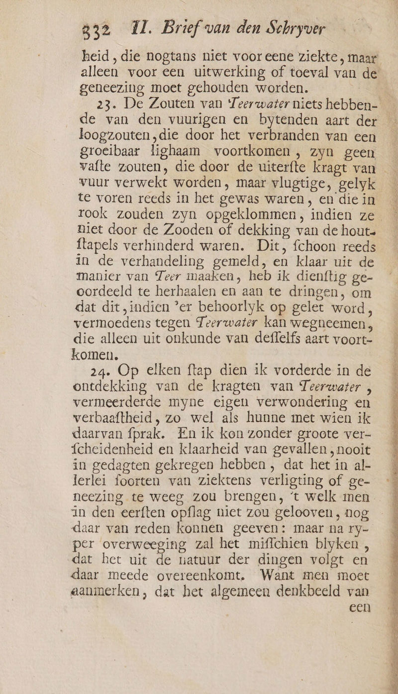 alleen voor een uitwerking of toeval van de geneezing moet gehouden worden. | de van den vuurigen en bytenden aart der loogzouten,die door het verbranden van een groeibaar lighaam voortkomen , zyn geen vuur verwekt worden, maar vlugtige, gelyk te voren reeds in het gewas waren, en die in niet door de Zooden of dekking van de hout ftapels verhinderd waren. Dit, fchoon reeds in de verhandeling gemeld, en klaar uit de Manier van Teer maaken, heb ik dienftig ge- oordeeld te herhaalen en aan te dringen, om dat dit, indien ’er behoorlyk op gelet word, vermoedens tegen Teerwater kan wegneemen, die alleen uit onkunde van deffelfs aart voort- ontdekking van de kragten van Teerwater , vermeerderde myne eigen verwondering en verbaaftheid, zo wel als hunne met wien ik daarvan fprak. En ik kon zonder groote ver- {cheidenheid en klaarheid van gevallen, nooit in gedagten gekregen hebben , dat het in al- Jerlei foorten van ziektens verligting of ge- neezing te weeg zou brengen, ‘t welk men in den eerften opflag niet zou gelooven, nog per overweeging zal het miffchien blyken , dat het uit de uatuur der dingen volgt en daar meede overeenkomt. Want men moet aanmerken, dat het algemeen denkbeeld van een ed Lan en