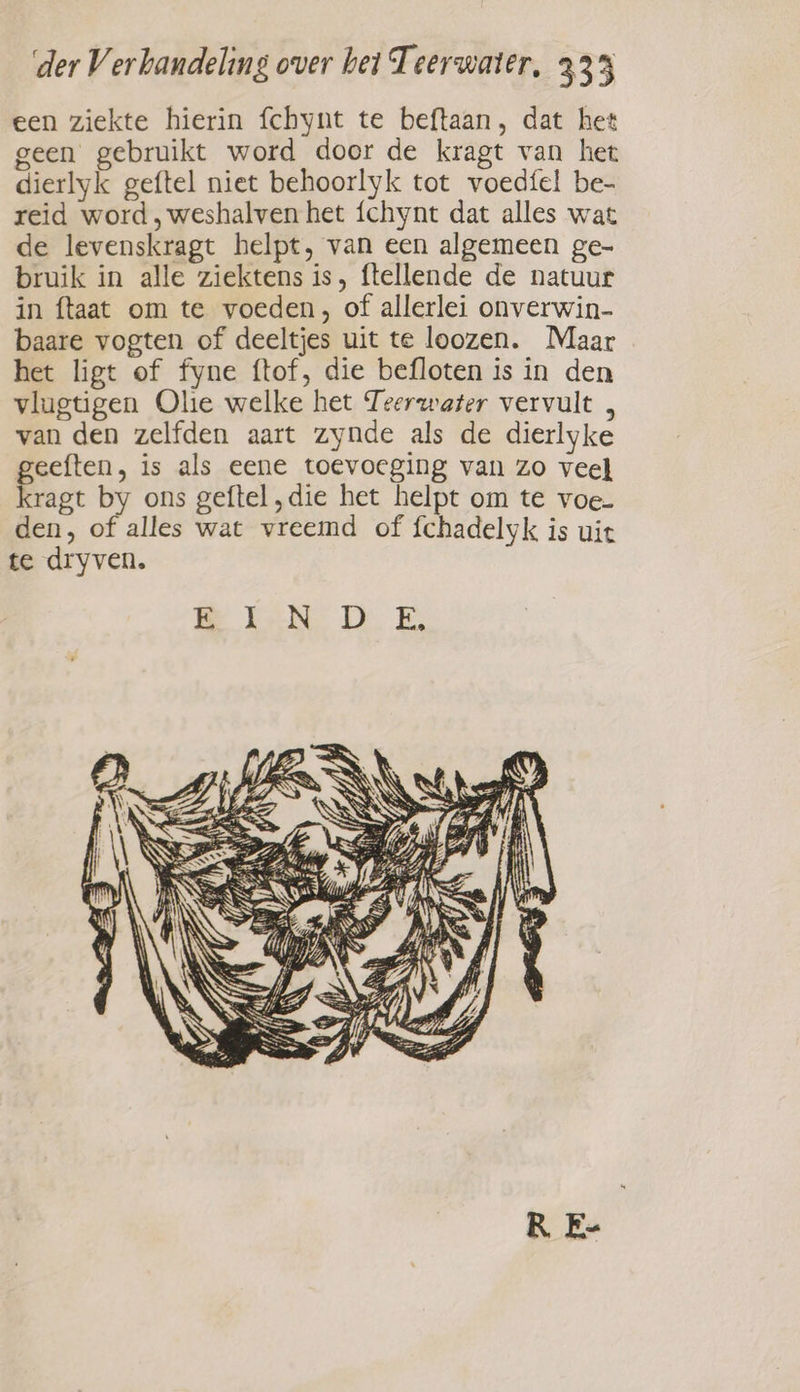 een ziekte hierin fchynt te beftaan, dat het geen gebruikt word door de kragt van het dierlyk geftel niet behoorlyk tot voedfel be- reid word, weshalven het {chynt dat alles wat de levenskragt helpt, van een algemeen ge- bruik in alle ziektens is, ftellende de natuur in ftaat om te voeden, of allerlei onverwin- baare vogten of deeltjes uit te loozen. Maar het ligt of fyne ftof, die befloten is in den vlugtigen Ole welke het Teerwater vervult van den zelfden aart zynde als de dierlyke geeften, is als eene toevoeging van zo veel kragt by ons geftel „die het helpt om te voe- den, of alles wat vreemd of fchadelyk is uit te dryven. R E-