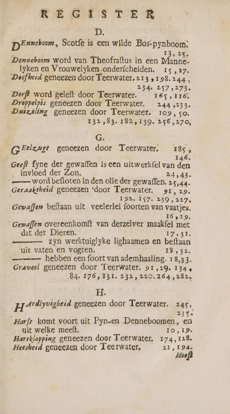 1, pereboom, Scotfe is een wilde Bos-pynboom;: 13,2; Denxeboom word van Theofraftus in een Bane _ lyken en Vrouwelyken onderfcheiden. 15 , 27. Deofherd geneezen door Teerwater. 213 5198.244, fee 2341 2575273. Dorft word geleft door Teerwater. 165,116. Droppelpis geneezen door Teerwater. 244 233. Duizeling geneezen door Teerwater. 109, so. 132,83. 182,139. 296,270, G. GFelzuge geneezen door Teerwater. 185, 146, Geeft fyne der gewaffen is een uitwerkfel van oe invloed der Zon. 34,43. -—— word befloten in den olie der gewaffen. 25,44. Geraaktheid geneezen ‘door Teerwater. 91, 29. i942. 157. 239 &gt; 22e Gewaffen beltaan uit veelerlei foorten van vaaties. 16529. Gewaffen overeenkomft van derzelver maakfel met dat der Dieren. ee oe zyn werktuiglyke lighaamen en beftaan uit vaten en vogten. 13,32. ——— hebben een foort van ademhaaling. 18,33. Graveel geneezen door Teerwater. 91,29. 1345 | 84. 176,131. 232, 229.264, 282. H. HA tvighesa geneezen door Teerwater. 2455 23% Harft komt voort uit Pyn-en Denneboomen, en uit welke meeft. 10,19. Hartklopping geneezen door Teerwater, 174,128. Heesheid geneezen door Teerwater, 21,1946 Hoeft