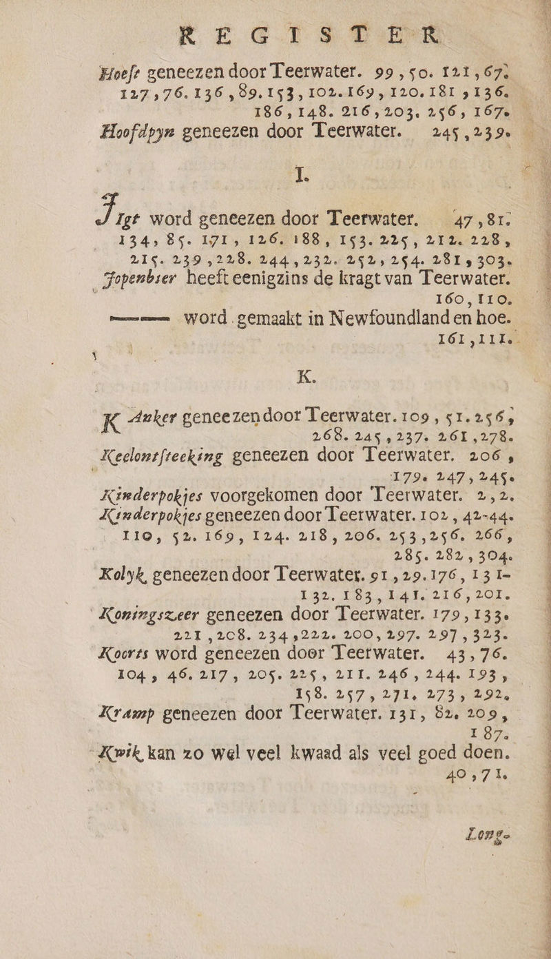 Hoeft geneezen door Teerwater. 99,50. 121,67. 127 576.136, 99.153, 102.169, 120.181 3136. 186,148. 216,203, 256, 157-6 Hoofdpyx geneezen door Teerwater. 245,239» I. 7, Igt word geneezen door Teerwater. 47,81. 134,85. 1715 126. 188, 153. 225, 292,228, BIG. 239,228. 244,232. LSLs 254. VBI 5 303. _Jopenbier heeft eenigzins de kragt van Teerwater. 160,110. me word gemaakt in Newfoundland en hoe. K. K Anker geneezendoor Teerwater.109, 51.256; 26.00.2450 237s HOL LIE. Keelontfteeking geneezen door Teerwater. 206, | 179e 247, 2450 Kenderpokjes voorgekomen door Teerwater. 2,2. Xinderpokjes geneezen door Teerwater. 102, 42-44. IO, 52. 169, 124.218, 206, 253,256. 266, 285. 282, 304. Kolyk, geneezen door Teerwater. 91, 29.176, 13 I= 132. 183,141. 216,201, Konimgszeer geneezen door Teerwater. 179 , 1330 221 ,2C8. 2349222. 200, 297. 297 , 323. Koorts word geneezen door Teerwater. 43,76. 1045 46. 217, 205. 225, 211. 246, 244.193, £58. 257, 274s 273 AID. Kramp geneezen door Teerwater. 131, 52. 209, 10% Kwik kan zo wel veel kwaad als veel goed doen. 40,71. Lon ge Oe ser an vloten Regs a i Ne ee made Oe es | aD ee