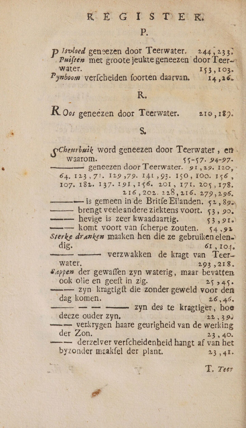Kec ore ne Ry P. | Isvloed gencezen door Teerwater. 244,233. Puiften met groote jeukte geneezen door Teer water. 153,103. R. R oo; geneezen door Teerwater. 210,189. S. SChenrbuik word geneezen door Teerwater , en. waarom. S5=-57. 94-97. — geneezen door Teerwater. 91,29. 120, 64. 123,7!. 129579. I4L ,93. 15O, 100. 156, © 10%. 182: 137. LOL, 14e LOL, IJE LOR KID, 216,202. 228,216. 279,206, — is gemeen inde Britfe Eilanden. 52, 893, brengt veeleandere ziektens voort. 53, 90. ——— hevige is zeer kwaadaartig. 53,91) ——— komt voort van fcherpe zouten. 54,92 Sterke dranken maaken hen die ze gebruiken elen- dig. 61, 104, verzwakken de kragt van Teer. water. 293,218. Sappen der gewaffen zyn waterig, maar bevatten, ook olie en geeft in zig. 25 945. ——— zyn kragtigft die zonder geweld voor den dag komen. C 26,46. eee zyn des te kragtiger, hoe deeze ouder zyn, RAE 22,39) ——— verkrygen haare geurigheid van de werkin der Zon. 28%. De ——— derzelver verfcheidenheid hangt af van het byzonder maakfel der plant. 23: ahs T. Zeer