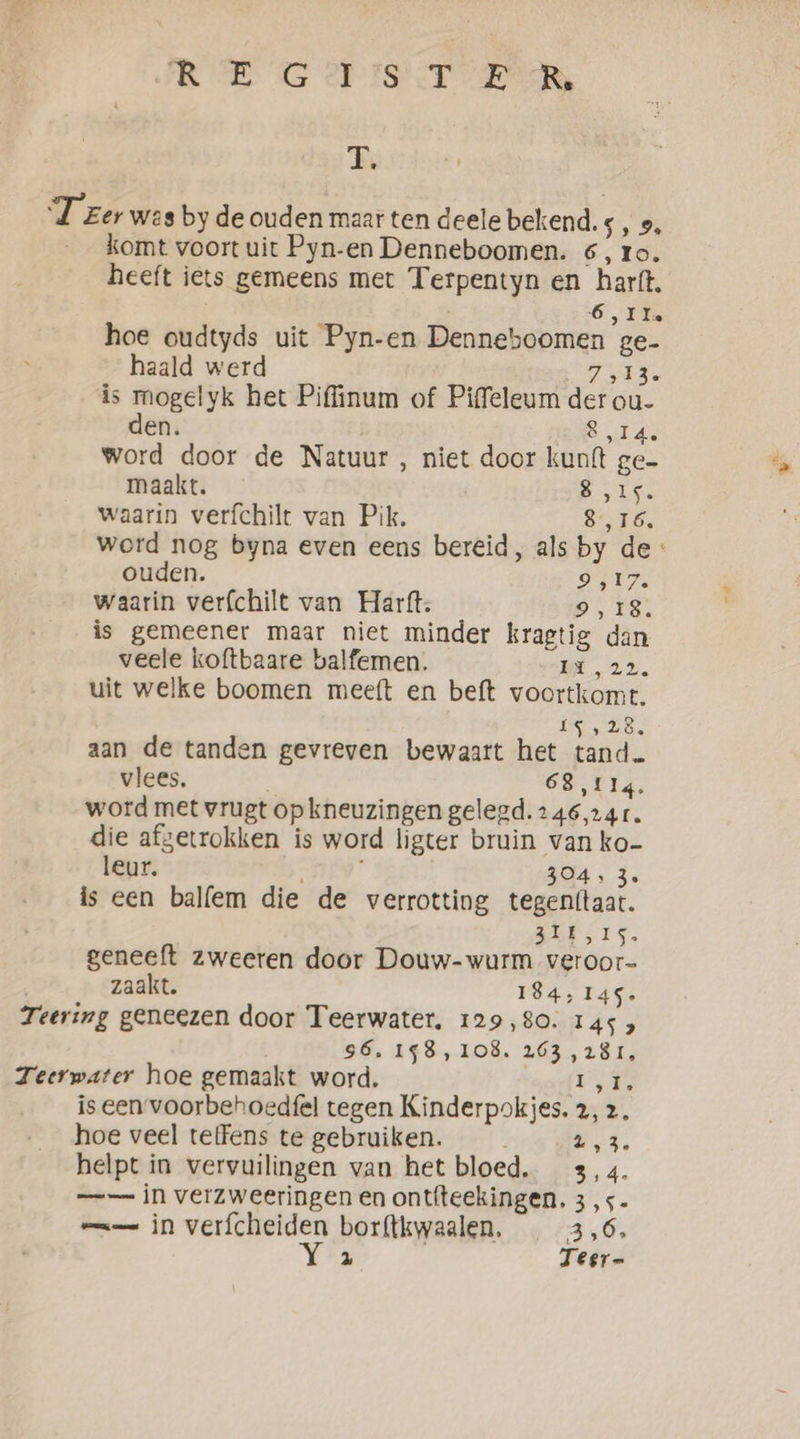 ARE OG PIG CT RNR Ee ‘Teer was by de ouden maar ten deele bekend. s, 9, __komt voort uit Pyn-en Denneboomen. 6, ro. heeft iets gemeens met Terpentyn en harft. | 6, IIe hoe oudtyds uit Pyn-en Denneboomen ge- haald werd Tes, is mogelyk het Piffinum of Piffeleum der ou- den. Citas word door de Natuur , niet door kunft ge- maakt. Bea a waarin verfchilt van Pik. $576, word nog byna even eens bereid, als by de: ouden. 9,17. waarin verfchilt van Hartt. 9,18. is gemeener maar niet minder kragtig dan veele koftbaare balfemen. il 22. uit welke boomen meeft en beft voortkomt. IE LES aan de tanden gevreven bewaart het tand. vlees, 68114. word met vrugt op kneuzingen gelegd. 246,14 1. die afgetrokken is word ligter bruin van ko- leur. 304, 3, is een balfem die de verrotting tegenftaat. 31E,IS. geneeft zweeren door Douw-wurm veroor- zaakt. 184, 145. Teering geneezen door Teerwater. 129,80. 145 3 S6, 198, 108. 263 ,28r, Teerwater hoe gemaakt word. Ek is een voorbehoedfel tegen Kinderpokjes. 2, 2, hoe veel teffens te gebruiken. Nd, helpt in vervuilingen van het bloed. 3,4. — in verzweeringen en ontfteekingen. 3,5. mmm in verfcheiden borftkwaalen, 3,6. Wez Teer-