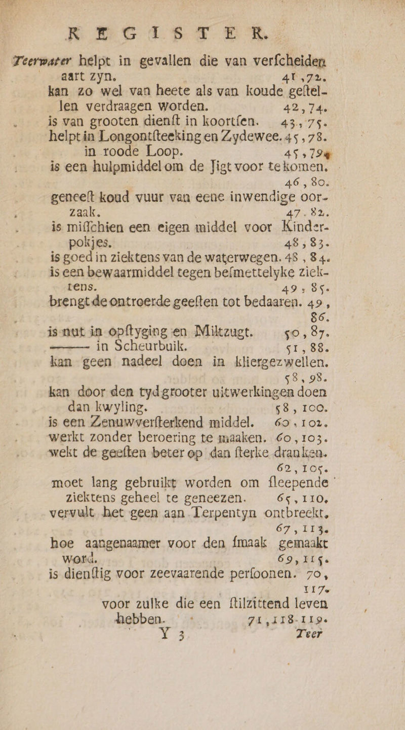 REG TRS BS, Teerwater helpt in gevallen die van verfcheiden — aart zyn, 4¥ 472. kan zo wel van heete als van koude en len verdraagen worden. 74. ; is van grooten dienft in koortfen. es, ' er helpt in Longontfteeking en Zydewee. 45,73. in roode Loop. 45 979% is een hulpmiddelom de Jigt voor tekomen. | 46, 80. geneeft koud vuur van eene set oor- zaak. Rs is miffchien een eigen middel voor Sales pokjes, 48 ; 83. is goed in ziektens van de waterwegen. 48 , 84. is een bewaarmiddel tegen RAe ziek- tens. ‚85. brengt de ontroerde geeften tot ame 49, 86. is nut in opftyging en Miltzugt. 50, 87. in Scheurbuik. 61, 88. kan geen nadeel doen in kliergezwellen. s8, 98. kan door den tydgrooter uitwerkingen doen dan kwyling. 58, TOO. is een Zenuwverfterkend middel. 60,102. werkt zonder beroering te maaken. Go, 103. wekt de geeften beter op dan fterke dranken. 62 Tre moet leng gebruikt worden om fleepende ° ziektens geheel te geneezen. 65,110, vervult het geen aan Terpentyn ontbreekt, 67 , LIM, hoe aangenaamer voor den {maak gemaakt word. 69, IIS. is dien{tig voor zeevaarende perfoonen. 7o, Vie voor zulke die een ftilzittend leven hebben. 71,118-I19e a7 Teer