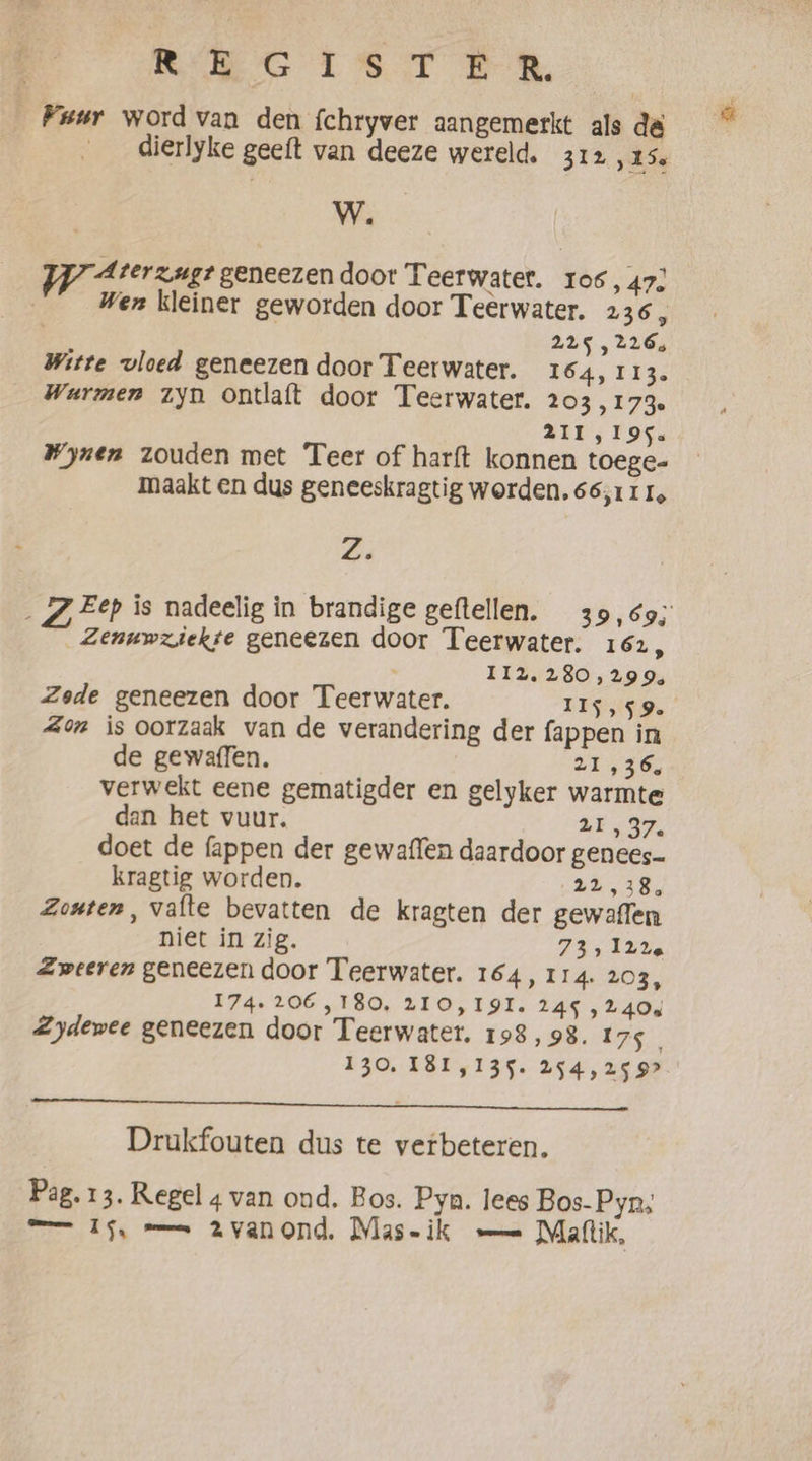 RRG EISTE R Fuur word van den fchryver aangemerkt als de dierlyke geeft van deeze wereld. 312 „ks W. zy Aterzugt geneezen door Teerwater. 106, 47) Wen kleiner geworden door Teerwater. 236, | | 245, 226, Witte vloed geneezen door Teerwater. 164, 113. Warmen zyn ontlaft door Teerwater. 203,173. 211,195. Wynen zouden met Teer of harft konnen toege- maakt en dus geneeskragtig worden. 66,111, Zi Eep is nadeelig in brandige geftellen. 39,69, _ Zenuwziekse geneezen door Teerwater. 162, II2, 280,299, Zede geneezen door Teerwater. IIS, $9. Zon is oorzaak van de verandering der fappen in de gewaffen. 21,36. verwekt eene gematigder en gelyker warmte dan het vuur. 20 , 37. doet de fappen der gewaffen daardoor genees kragtig worden. 22,38, Zouten, vafte bevatten de kragten der gewaflen niet in zig. EEL Zweeren geneezen door Teerwater. 164, 114. 203, 174. 206,180, 210,191. 245 , 2408 Zydewee geneezen door Teerwater. 198, 98. 175 130, 181,135. 254,25 9? En ed Drukfouten dus te verbeteren. Pag. 13. Regel 4 van ond. Bos. Pya. lees Bos- Pyn, —— 15, == 2vanond. Mas-ik — Maflik,