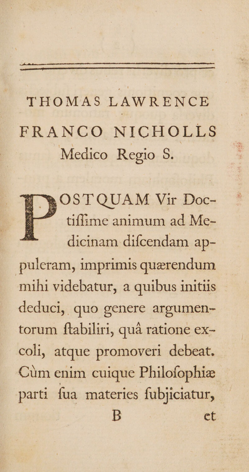 THOMAS LAWRENCE FRANCO NICHOLLS Medico Regio 8. OSTQUAM Vir Doc- tiffime animum ad Me- . dicinam difcendam ap- puleram, imprimis querendum mihi videbatur, a quibus initiis deduci, quo genere argumen- torum ftabiliri, quà ratione ex- coli, atque promoveri debeat. Cüm enim cuique Philofophiz parti fua materies fubjiciatur, b et