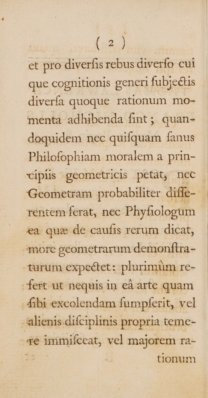 et pro diverfis rebus diverfo cui que cognitionis generi fubjectis diverfa quoque rationum mo- menta adhibenda fint; quan- doquidem nec quifquam fanus Philofophiam moralem a prin- cipis geometricis petat, nec Geometram probabiliter diffe- rTéntem ferat, nec Phyfiologum ea. que de caufis rerum dicat, more geometrarum demonftra- turum expectet: plurimum re- ert ut nequis in eà arte quam - ibi excolendam fumpferit, vel alienis difciplinis propria teme- té immifceat, vcl majorem ra- 297 tionum