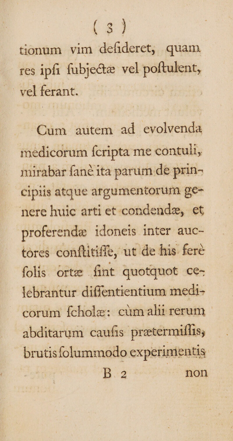 tionum vim defideret, quam res ipi fubje&amp;e vel patens, | vel ferant. Cum autem ad evolvenda medicorum Ícripta me contuli, mirabar fané ita parum de prin- cipiis atque argumentorum ge- nere huic arti et. condende, et proferende idoneis inter auc- tores conftitiffe, ut de his. fere folis. orte fint quotquot ce- lebrantur diffentientium medi- corum fcholz: cümalii rerum - abditarum caufis preetermiífis, brutisfolummodo experinientis | H2 — pon