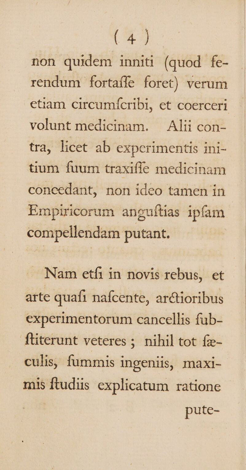 non quidem inniti (quod fe- rendum fortaíle foret) verum etiam circumícribi, et coerceri volunt medicinam. — Alii con- tra, licet ab experimentis ini- tium fuum traxifie medicinam concedant, non ideo tamen in Empiricorum anguítias ipfam compellendam putant. . Nam etfi in novis rebus, et arte quafi nafcente, arctioribus experimentorum cancellis fub- fliterunt veteres ; nihil tot fz- culis, fummis ingeniis, maxi- mis ftudiis explicatum ratione pute-