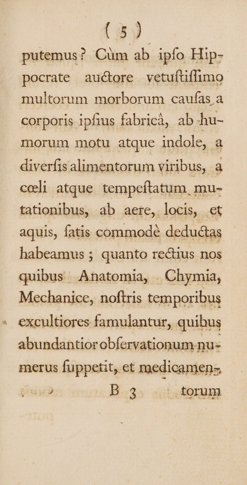putemus? Cüm ab ipfo Hip- pocrate auctore vetuftiffimo: multorum morborum caufas a corporis ipfius fabricà, ab hu- morum motu atque indole, a diverfis alimentorum viribus, a cceli atque tempeftatum, mu- tationibus, ab aere, locis, et aquis, fatis commodé deductas habeamus ; quanto rectius nos quibus. Anatomia, . Chymia, Mechanice, noftris temporibus excultiores famulantur, quihus abundantior obferv ationum nu- merus fuppetit, et medicamen