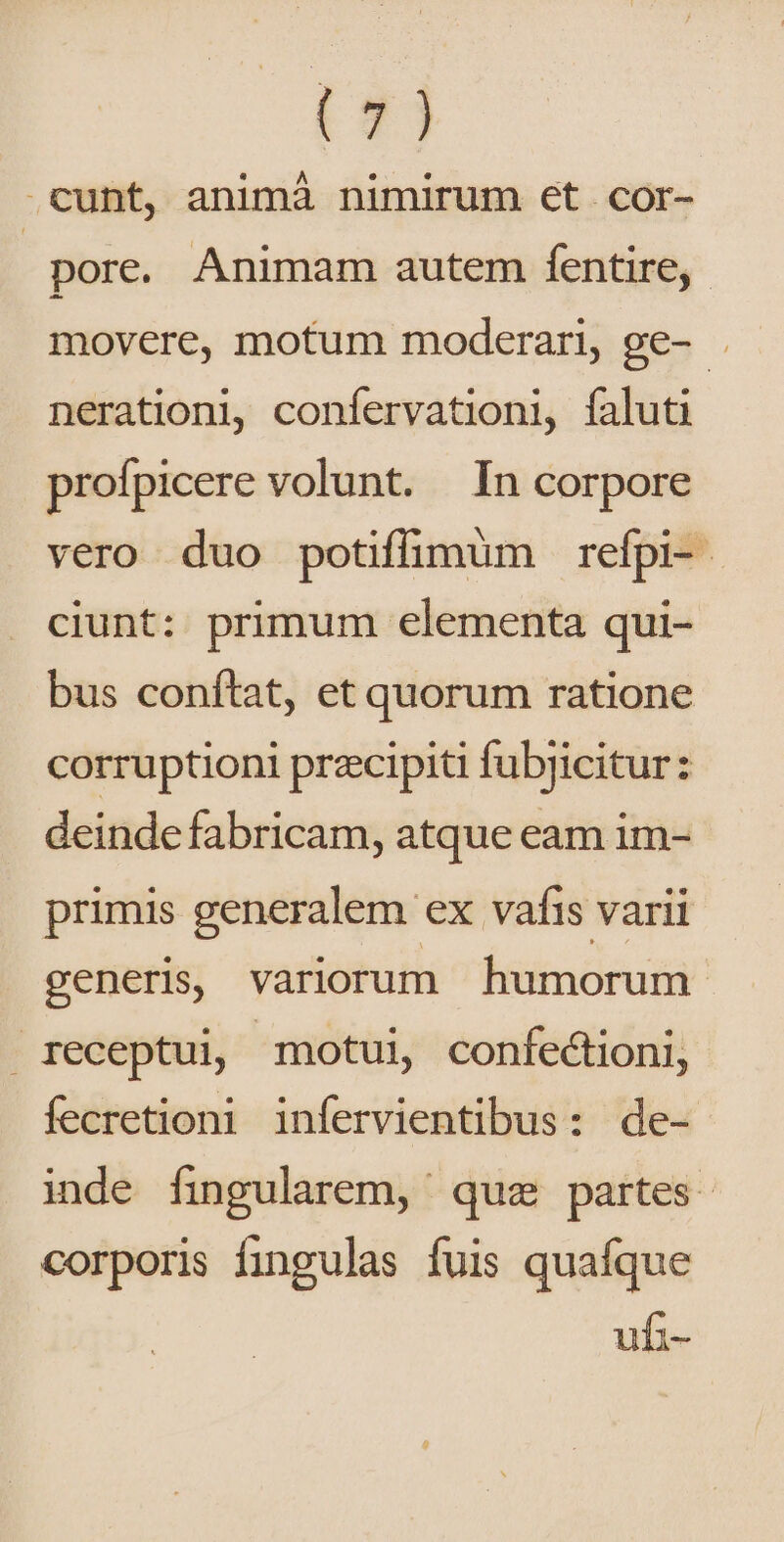 t9] .cunt, animà nimirum et cor- pore. Animam autem fentire,.- movere, motum moderari, ge- . nerationi, confervationi, faluti profpicere volunt. In corpore vero duo potiffimum refpi- ciunt: primum elementa qui- bus conítat, et quorum ratione corruptioni przcipiti fubjicitur: deinde fabricam, atque eam im- primis generalem ex vafis varii generis, variorum humorum receptui, motui, confectioni, fecretioni infervientibus: de- inde fingularem, qua partes. corporis fingulas fuis quafque ufi-