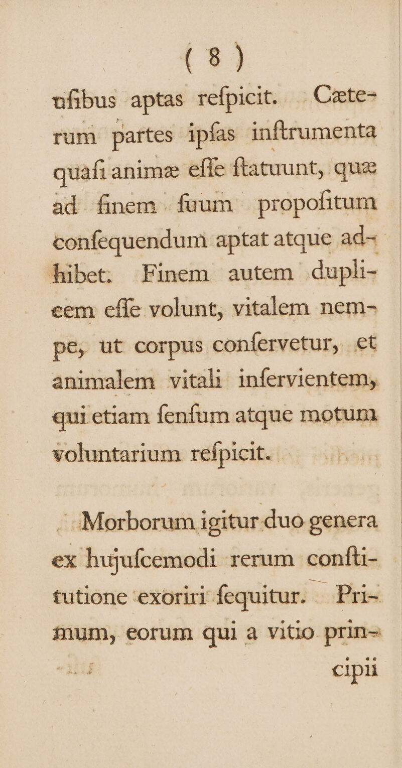 ufibus aptas refpicit. .. Czete- rum partes ipías inftrumenta | quafi animz efle ftatuunt, quz ad finem fuum propofitum confequendum aptat atque ad- hibet: Finem autem duph- cem effe volunt, vitalem nem- pe, ut corpus confervetur, et animalem vitali infervientem, qui etiam fenfum atque motum voluntarium refpicit. ! Hai r ;Morborum igitur duo genera ex hujufcemodi rerum confti- tutione exoriri fequitur. m Pri- a eorum qui à vitio prin- cipi