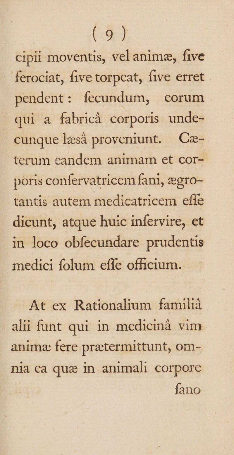 cipii moventis, vel anim, five ferociat, five torpeat, five erret. pendent: íecundum, eorum qui a fabricà corporis unde- cunque lzsà proveniunt. | Cz- terum eandem animam et cor- poris confervatricem fani, egro- tantis autem medicatricem effe dicunt, atque huic infervire, et in loco obíecundare prudentis medici folum effe officium. At ex Rationalium familiá ali funt qui in medicinà vim animz fere pratermittunt, om- nia ea quz in animali corpore fano
