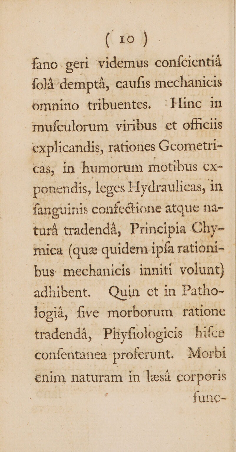 (. o )) fano geri videmus conícientiá folà demptá, caufis mechanicis omnino tribuentes. Hinc in mufculorum viribus et officiis explicandis, ratiories Geometri- cas, In humorum motibus ex- ponendis, leges Hydraulicas, i in fanguinis confe&amp;ione atque na- turá tradendá, Principia Chy- mica (quz quidem ipfa rationi- bus mechanicis inniti volunt) adhibent. Quin et in Patho- logià, five morborum ratione - tradendá,. Phyfiologicis hifce confentanea proferunt. Morbi enim naturam in lesà corporis func-