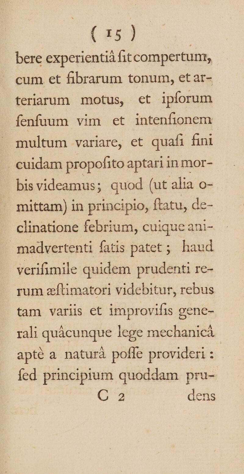 (86) | bere experientiá fitcompertunr, cum et fibrarum tonum, etar- - teriarum motus, et ipforum Íenfuum vim et intenfionem multum variare, et quafi fini . cuidam propofito aptari in mor- bis videamus; quod (ut alia o- mittam) in principio, ftatu, de- clinatione febrium, cuique ani- madvertenti fatis patet; haud verifimile quidem prudenti re- rum zítimatori videbitur, rebus tam variis et improvifis gene- rali quàácunque lege mechanic apté a naturà pofle provideri : fed principium quoddam pru- (C4 dens