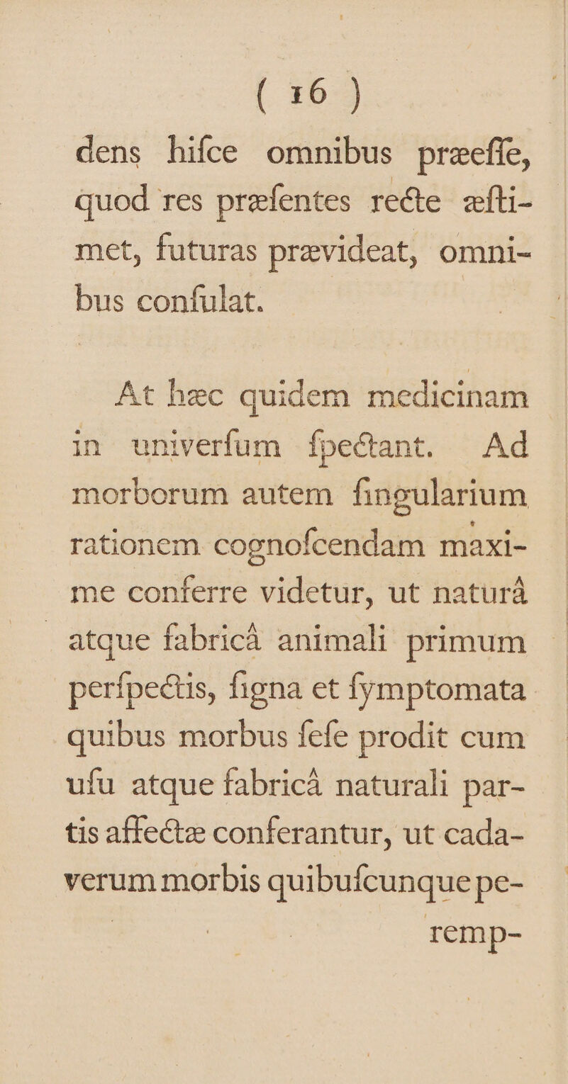 [. 15-3 dens hifce omnibus praefíe, quod res przefentes recte. zíti- met, futuras przvideat, omni- bus confulat. At hec quidem medicinam in univerfum Ífpectant. Ad morborum autem fingularium rationem cognofcendam maxi- me conferre videtur, ut naturá atque fabric animali primum perfpectis, figna et fymptomata quibus morbus fefe prodit cum ufu atque fabricá naturali par- tis affecte conferantur, ut cada- verum morbis quibufcunque pe- remp-