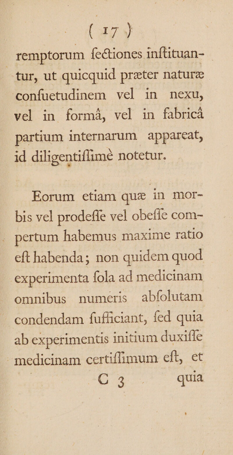 ( 137 y remptorum íectiones infüituan- - tur, ut quicquid preter nature. confuetudinem vel in nexu, vel in formá, vel in fabric partium internarum appareat, id diligentiflime notetur. Eorum etiam que in mor- bis vel prodeffe vel obefie com- pertum habemus maxime ratio eft habenda; non quidem quod experimenta fola ad medicinam omnibus numeris abíolutam condendam fufficiant, fed quia ab experimentis initium duxifle medicinam certiffimum eft, et Q 3 quia