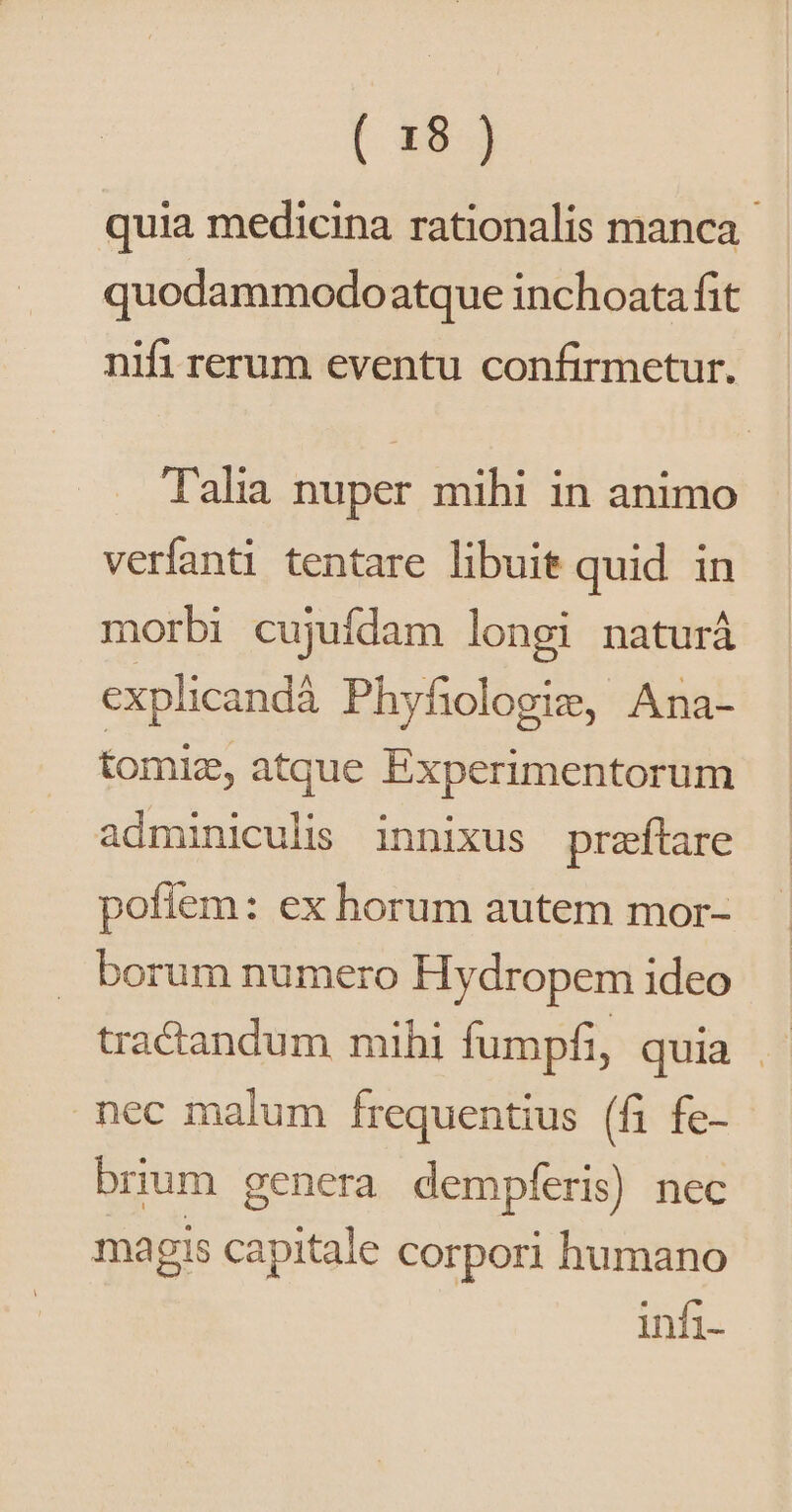 quia medicina rationalis manca quodammodo atque inchoata fit nifi rerum eventu confirmetur. Talia nuper mihi in animo verfanti tentare libuit quid in morbi cujufdam longi naturá explicandà Phyfiologie, Ana- tomi, atque Experimentorum adminiculis innixus preftare pofíem: ex horum autem mor- borum numero Hydropem ideo tractandum mihi fumpfi, quia | nec malum frequentius (fi fe- brium genera dempferis) nec magis capitale corpori humano infi-