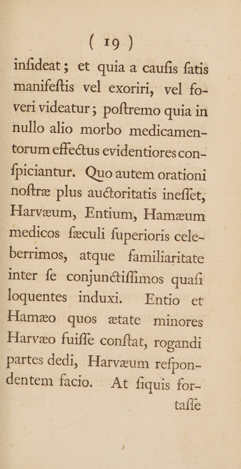 infideat; et quia a caufis fatis manifeftis vel exoriri, vel fo- - veri videatur; poftremo quia in nullo alio morbo medicamen- torum effe&amp;us evidentiores con- Ípiciantur. Quo autem orationi noftrz plus auctoritatis ineffet, Harveum, Entium, Hamzum medicos feculi fuperioris cele- berrimos, atque familiaritate inter fe conjunctiffimos quafi loquentes induxi. Entio et Hamzo quos ztate minores Harvzo fuiffe conftat, rogandi | partes dedi, Harveum refpon- dentem facio. At Íiquis for- taíle