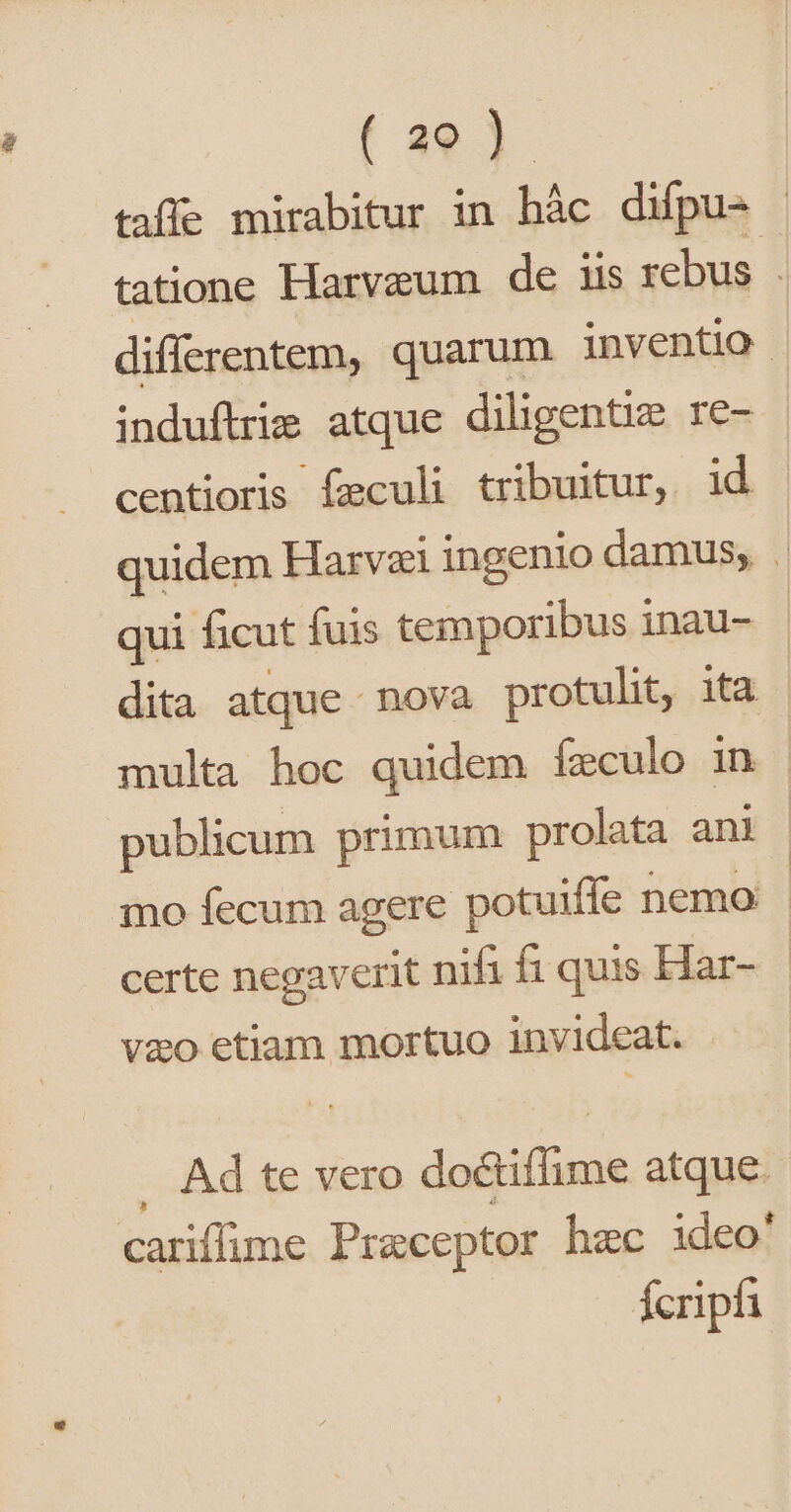 taffe mirabitur in hàc difpu- | tatione Harvaum de iis rebus | differentem, quarum inventio . induflrie atque diligentie re- - centioris feculi tribuitur, id quidem Harvzi ingenio damus, . qui ficut fuis temporibus inau- dita atque nova protulit, ita | multa hoc quidem ízculo in publicum primum prolata ani | qno fecum agere potuiffe nemo certe negaverit nifi fi quis Har- | vao etiam mortuo invideat. Ad te vero do&amp;iffime atque. cariffime Praeceptor hec ideo' fcripfi