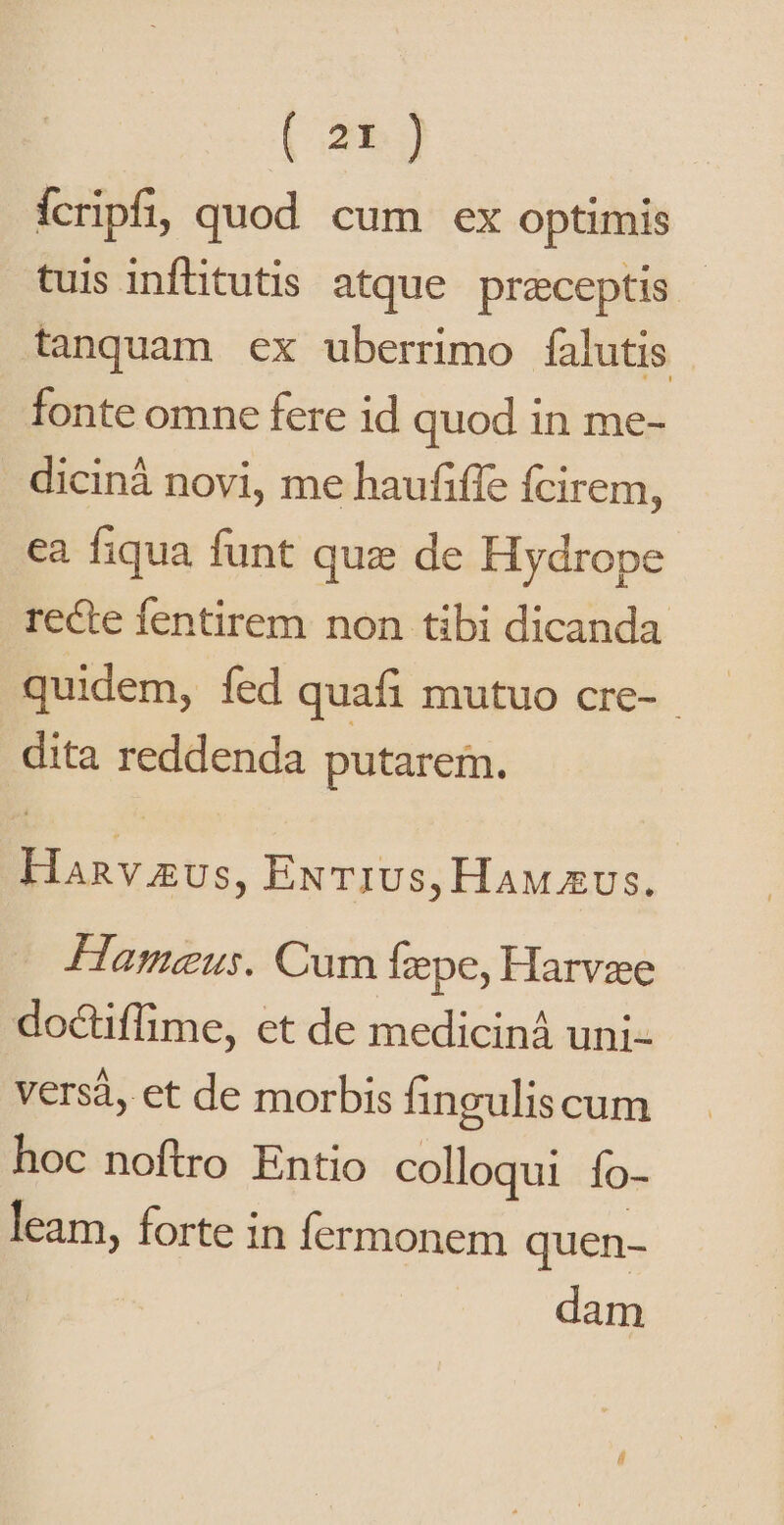 ícripfi, quod cum ex optimis tuis infüitutis atque preceptis tanquam ex uberrimo falutis fonte omne fere id quod in me- diciná novi, me haufiffe fcirem, ea fiqua funt quz de Hydrope recte fentirem non tibi dicanda quidem, fed quafi mutuo cre- dita reddenda putarem. Hanv gus, ExT1Us, HAM &amp;Us. Hàameus. Cum fepe, Harvze doctiffime, et de mediciná uni- versá, et de morbis finguliscum hoc noftro Entio colloqui fo- leam, forte in fermonem quen- dam