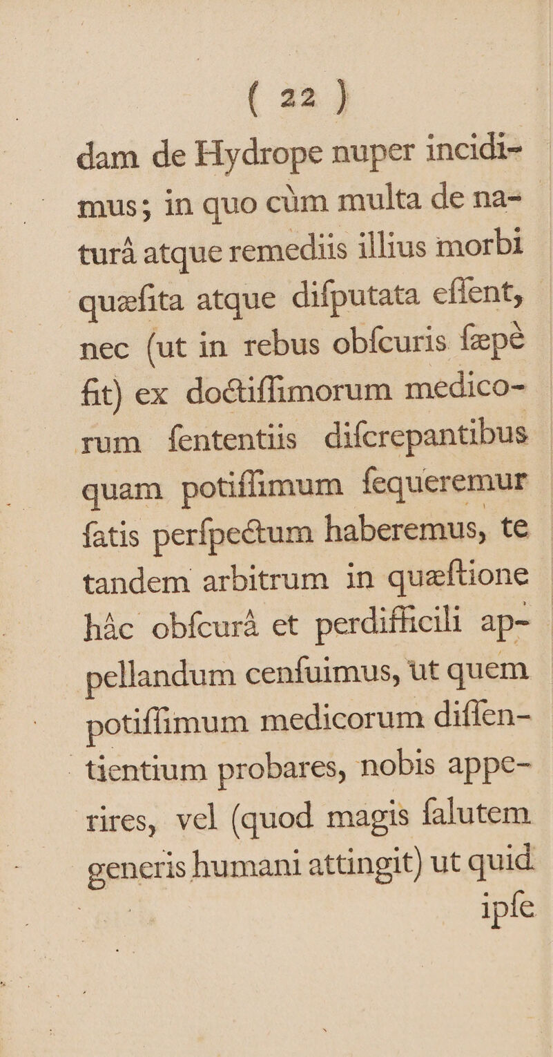 dam de Hydrope nuper incidi- mus; in quo cim multa de na- turà atque remediis illius morbi quzefita atque difputata effent, - nec (ut in rebus obícuris fzpé fit) ex doctiffimorum medico- rum fententiis difcrepantibus quam potiffimum fequeremur fatis perfpectum haberemus, te tandem arbitrum in queftione hác obfcurà et perdifficili ap- | pellandum cenfuimus, ut quem potiffimum medicorum diflen- tientium probares, nobis appe- rires, vel (quod magis falutem. generis humani attingit) ut quid ipfe