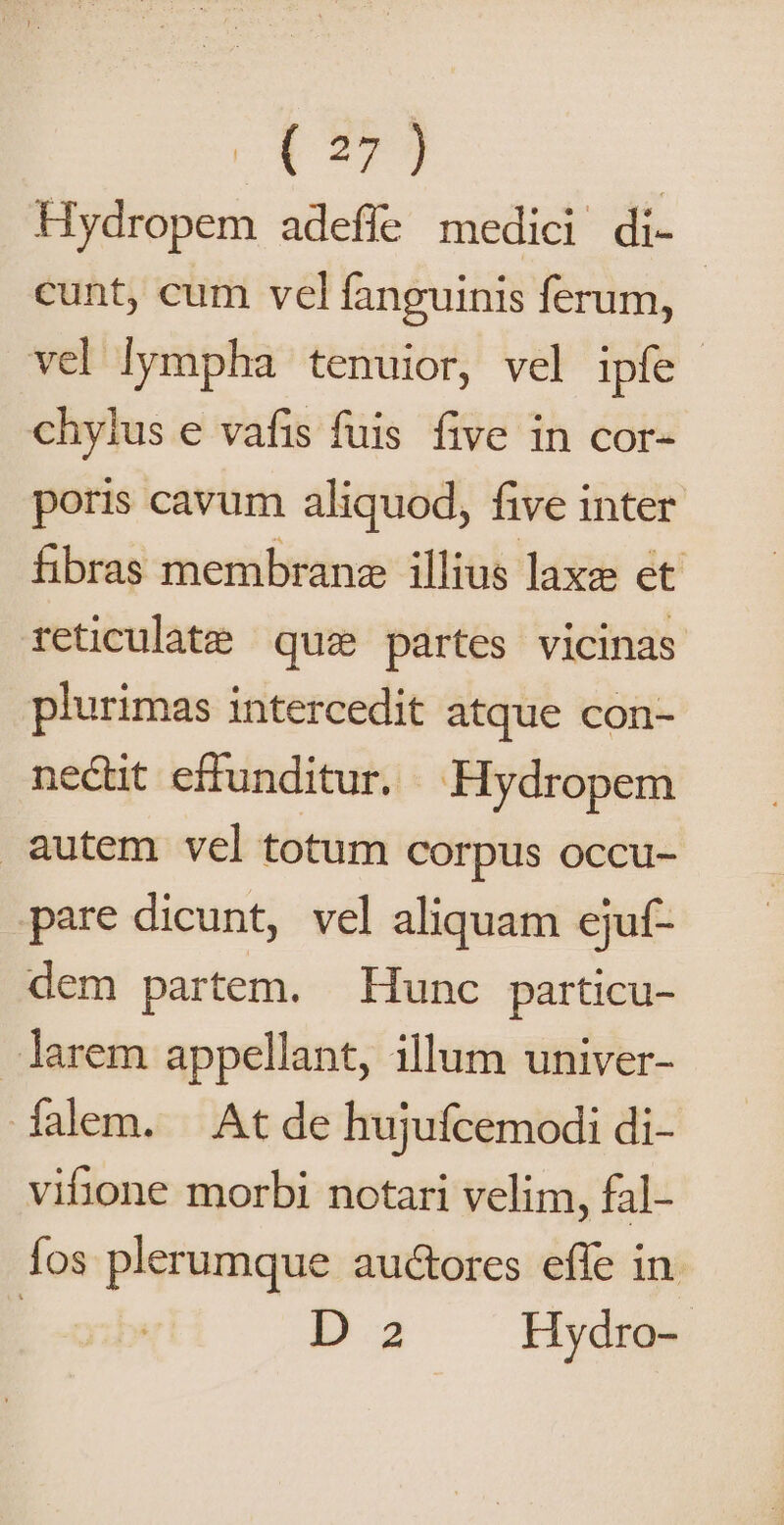 o* 279 | Hydropem adefle medici di- cunt, cum vel fanguinis ferum, | vel lympha tenuior, vel ipfe | chylus e vafis fuis five in cor- poris cavum aliquod, five inter fibras membrane illius laxe et rteticulate | quz partes vicinas plurimas intercedit atque con- nectit effunditur. Hydropem autem vel totum corpus occu- pare dicunt, vel aliquam ejuf- dem partem. Hunc particu- larem appellant, illum univer- Ífalem. At de hujufcemodi di- vibone morbi notari velim, fal- fos plerumque auctores effe in