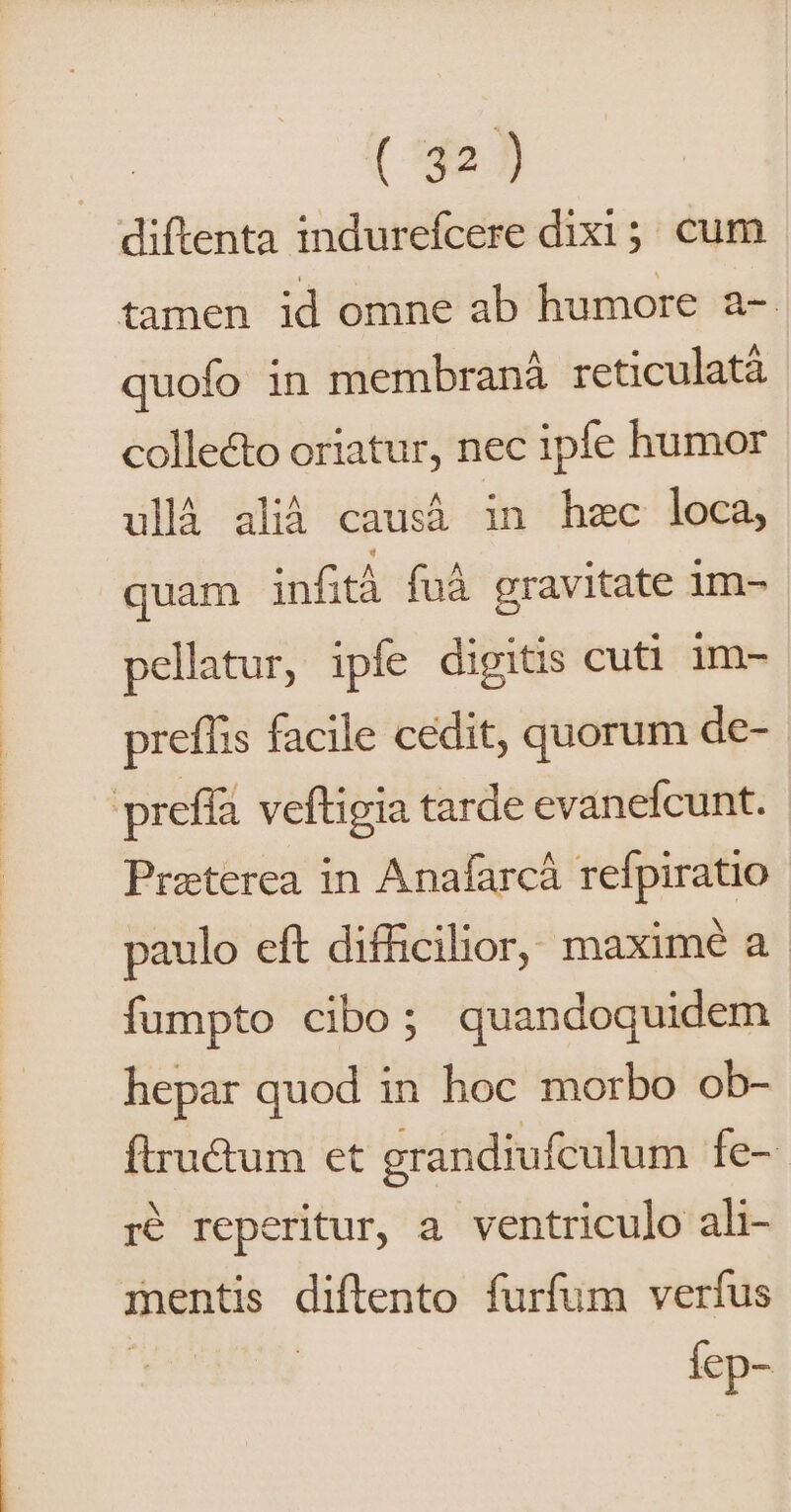 (542.]) diftenta indurefcere dixi ;. cum quofo in membraná reticulatà collecto oriatur, nec ipfe humor ullà alià causá in hzc loca, quam infit fuà gravitate im- pellatur, ipíe digitis cuti 1m- preffis facile cedit, quorum de- Preterea in Anafarcá refpiratio paulo eft difficilior, maximé a. fumpto cibo; quandoquidem hepar quod in hoc morbo ob- ftructum et grandiufculum Íe- r$ reperitur, a. ventriculo ali- mentis diftento furfum verfus Íep-