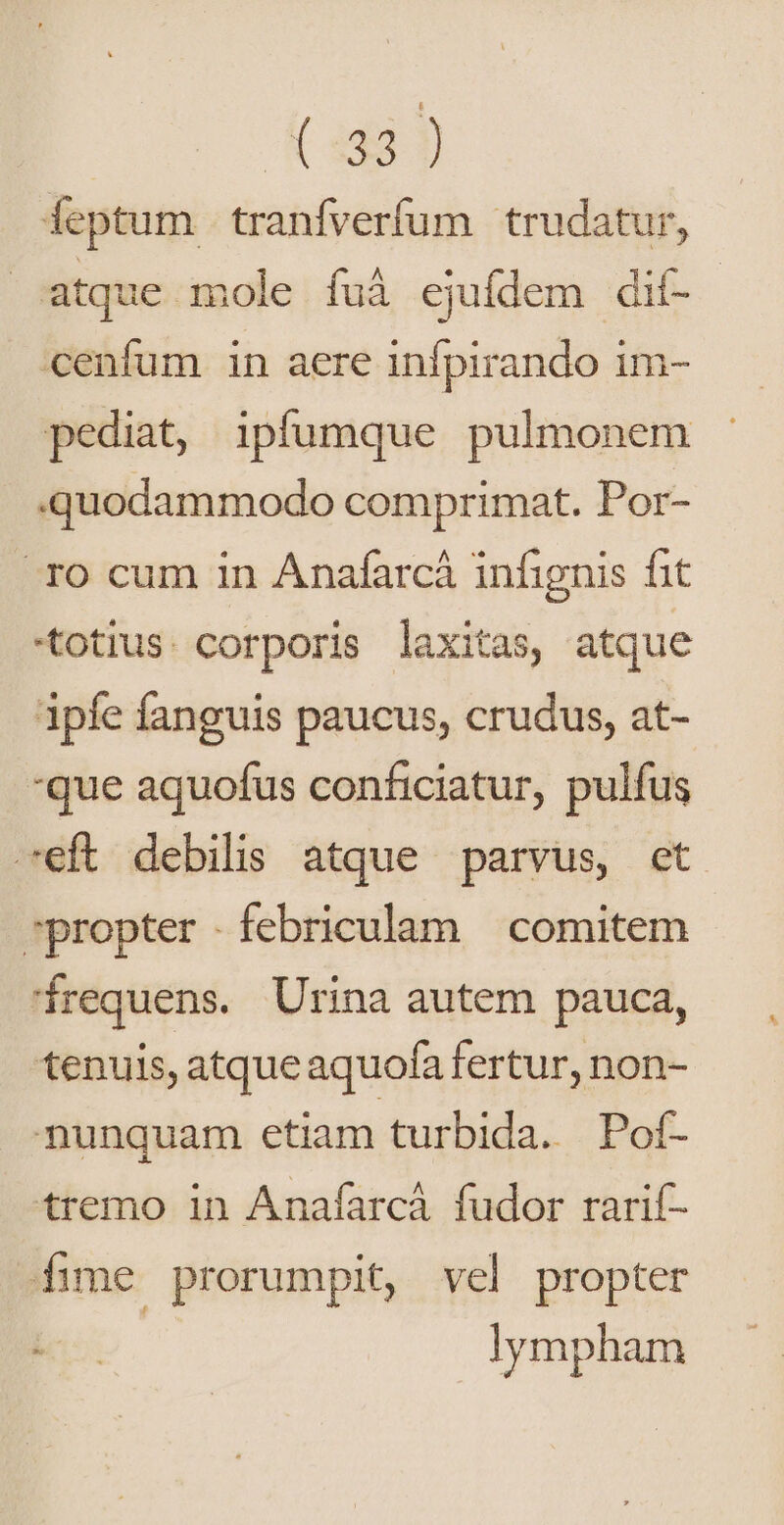 Xue ieptum tranfverfum trudatur, | atque mole fuà ejufdem dif- cenfum in aere infpirando im- pediat, ipfumque pulmonem quodammodo comprimat. Por- . TO cum in Anafarcá infignis fit totius. corporis laxitas, atque ipfe fanguis paucus, crudus, at- *que aquofus conficiatur, pulfus -eft debilis atque parvus, et propter .febriculam | comitem irequens. Urina autem pauca, tenuis, atque aquofa fertur, non- munquam etiam turbida. Pof- tremo in Anaíarcà fudor rarif- fime prorumpit, vel propter lympham
