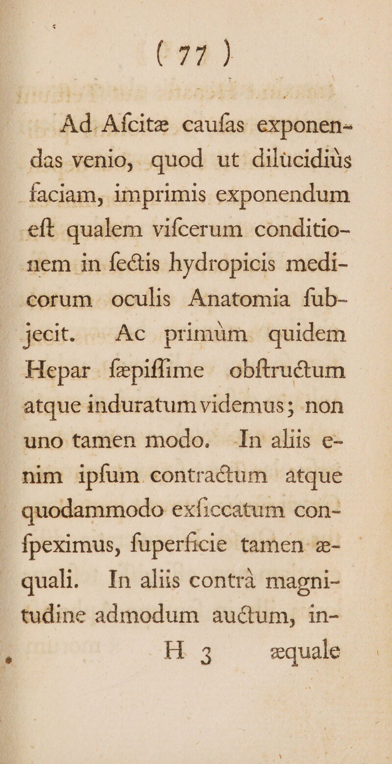 672) Ad. Aícite caufas exponen- das venio, quod ut dilücidiüs faciam, imprimis exponendum eft qualem vifcerum conditio- nem in fectis hydropicis medi- €orum oculis Anatomia fub- jecit. ^ Ac primüm. quidem Hepar ízepiffime obftructum atque induratum videmus; non uno tamen modo. In aliis e- nim ipfum contracum atque . quodammodo exficcatum con- fpeximus, fuperficie tamen. z- quali. In aliis contrà magni- tudine admodum auctum, in- H3 zquale