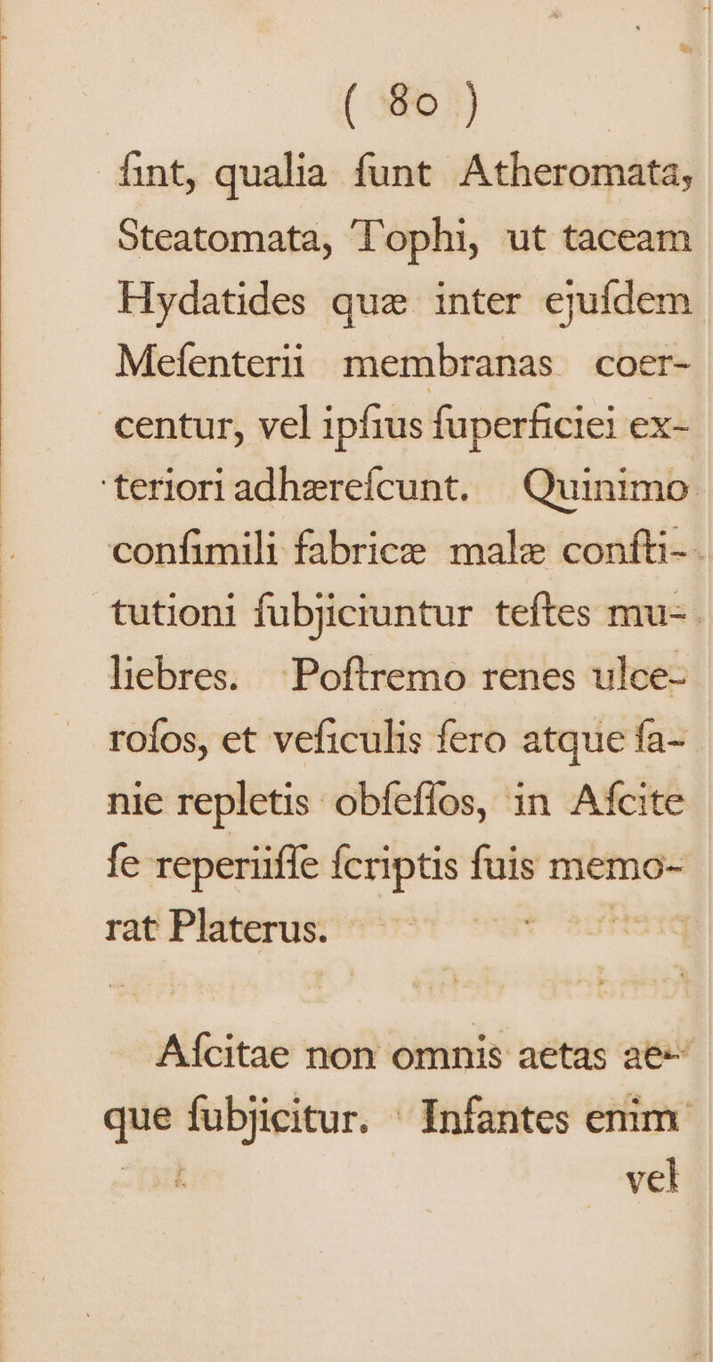 íint, qualia funt. Atheromata, Steatomata, T'ophi, ut taceam Hydatides que inter ejufdem Mefenterii membranas coer- centur, vel ipfius fuperficiei ex- 'terioriadherefícunt. | Quinimo confimili fabrice male confti-- tutioni fubjiciuntur teftes mu- liebres. Poftremo renes ulce- roíos, et veficulis fero atque fa-- nie repletis obfeffos, in Afcite fe reperüffe Ícriptis fuis memo- rat Platerus. t aft Aícitae non omnis aetas ae que fubjicitur. ' Infantes enim. Tad vel