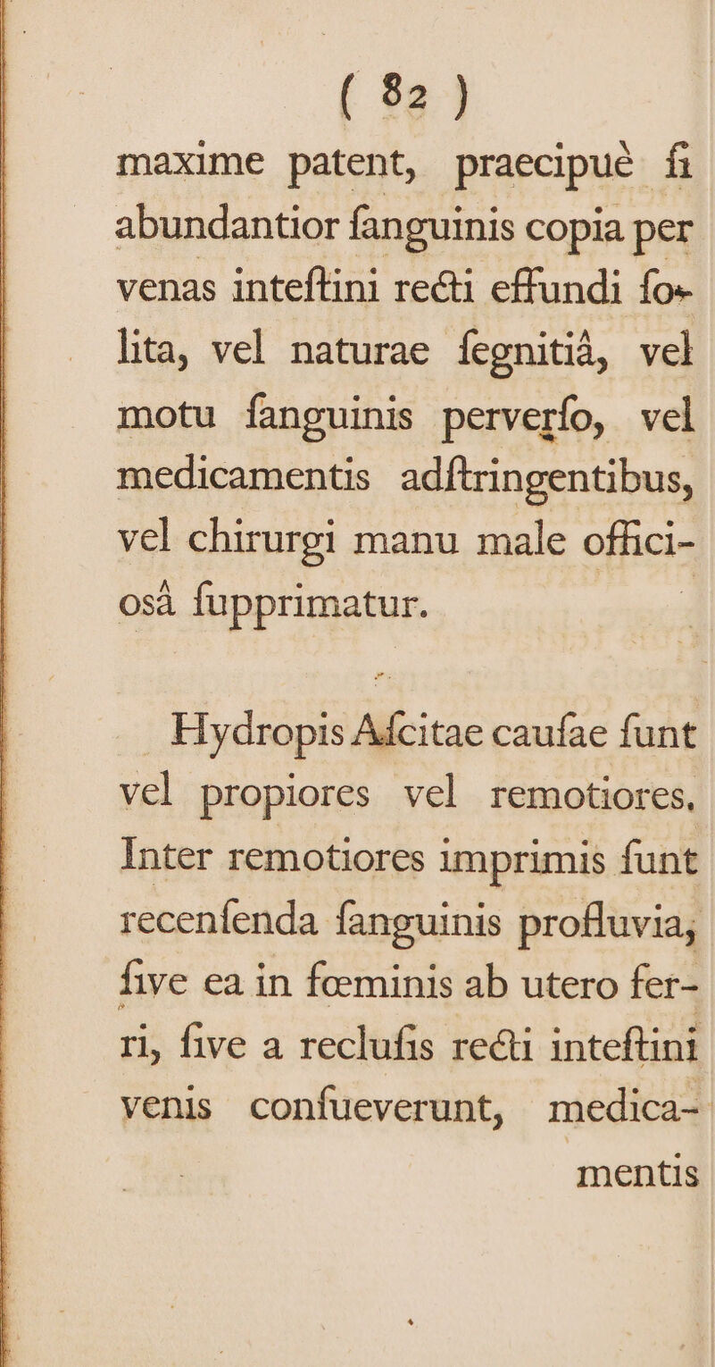 maxime patent, praecipue f abundantior fanguinis copia per venas inteflini recti effundi fo« lita, vel naturae fegnitià, vel motu fanguinis perverfo, vel medicamentis adftringentibus, vel chirurgi manu male offici- osà fupprimatur. | . Hydropis Adcitae caufae funt vel propiores vel remotiores, Inter remotiores imprimis funt recenfenda fanguinis profluvia; fhve ea in foeminis ab utero fer- ri, five a reclufis recti inteftini venis confueverunt, medica- mentis