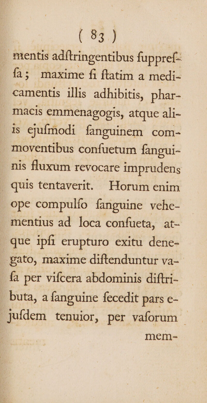 mentis adítringentibus fuppref- - fi; maxime fi ftatim a medi- camentis illis adhibitis, phar- . macis emmenagogis, atque ali- is ejufmodi fanguinem com- moventibus confuetum fangui- nis fluxum revocare imprudens quis tentaverit. Horum enim ope compulío fanguine vehe- mentius ad. loca confueta, at- que ipfi erupturo exitu dene- gato, maxime diftenduntur va-- fa per vifcera abdominis diftri- buta, a fanguine fecedit pars e- juídem tenuior, per vaforum - | mem-