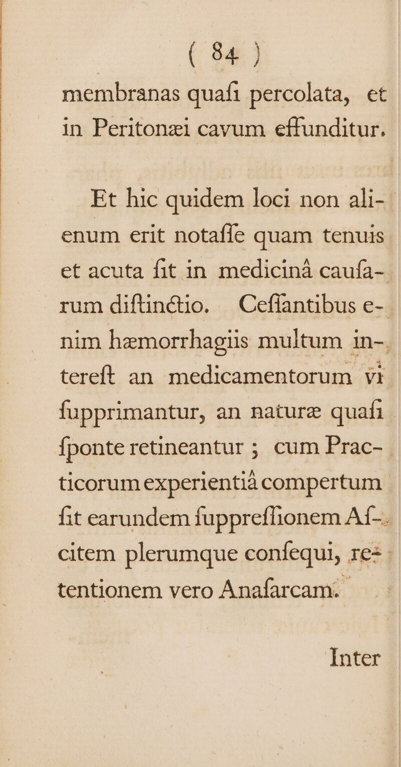 membranas quafi percolata, et in Peritonzi cavum effunditur. Et hic quidem loci non ali- enum erit notaffe quam tenuis. et acuta fit in mediciná caufa-- rum diftinctio. | Ceflantibus e- nim hemorrhagis multum 1n-. tereft an medicamentorum vi fupprimantur, an nature quafi fponte retineantur ; cum Prac-. ticorum experientià compertum. fit earundem fuppreflionem Af-. citem plerumque confequi, res tentionem vero Anafarcam. Inter