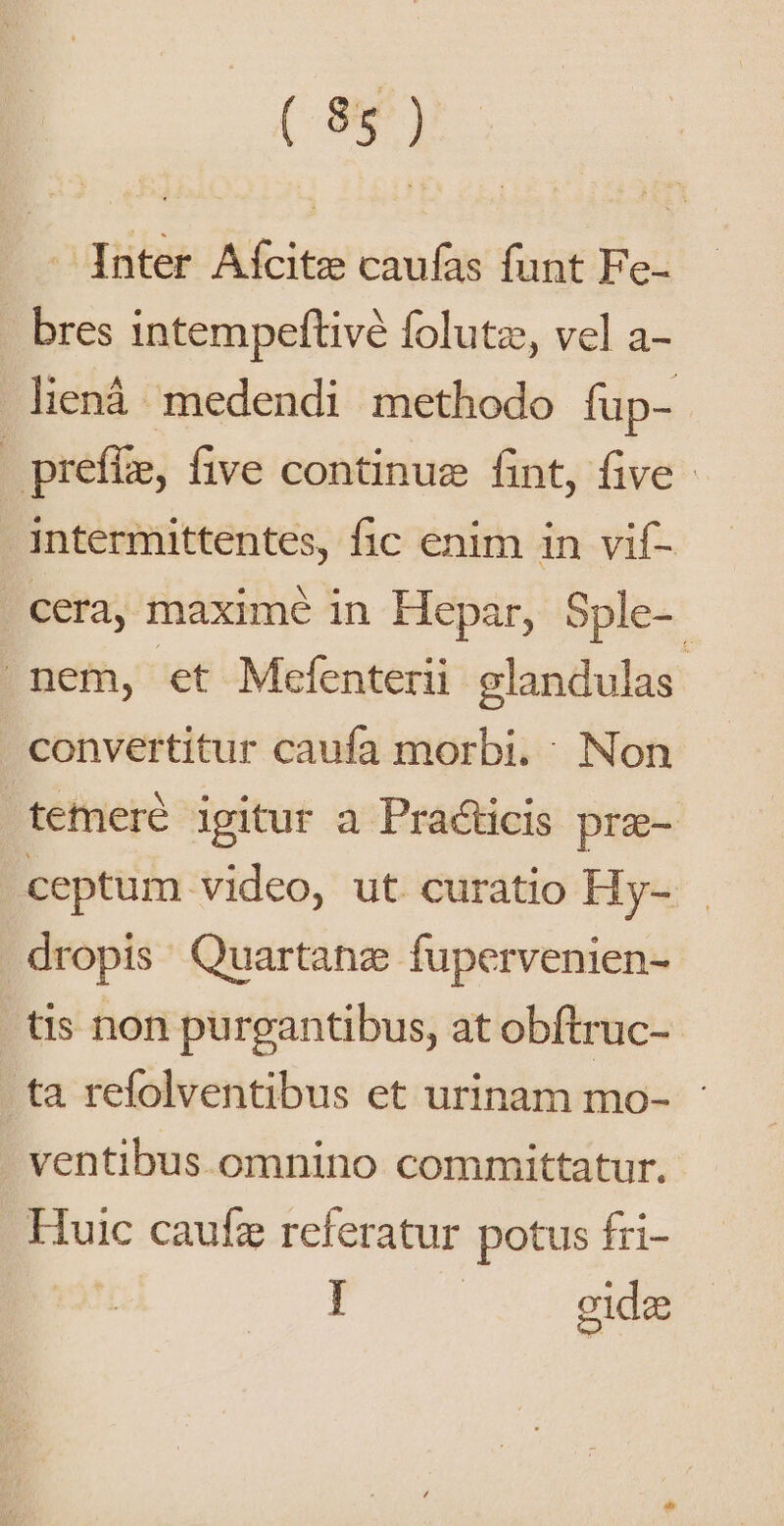 Inter Afcitz caufas funt Fe- bres intempeftivé folutz, vel a- liená. medendi methodo fup- | prefüe, five continue fint, five - intermittentes, fic enim in vif- cera, maxime in Hepar, Sple-. nem, et Mefenterii glandulas : convertitur caufa morbi. Non temere igitur a Practicis pra- ceptum video, ut curatio Hy- dropis Quartanz fupervenien- tis non purgantibus, at obftruc- ta refolventibus et urinam mo- : ventibus omnino committatur. Huic caufz referatur potus fri- J | gidz