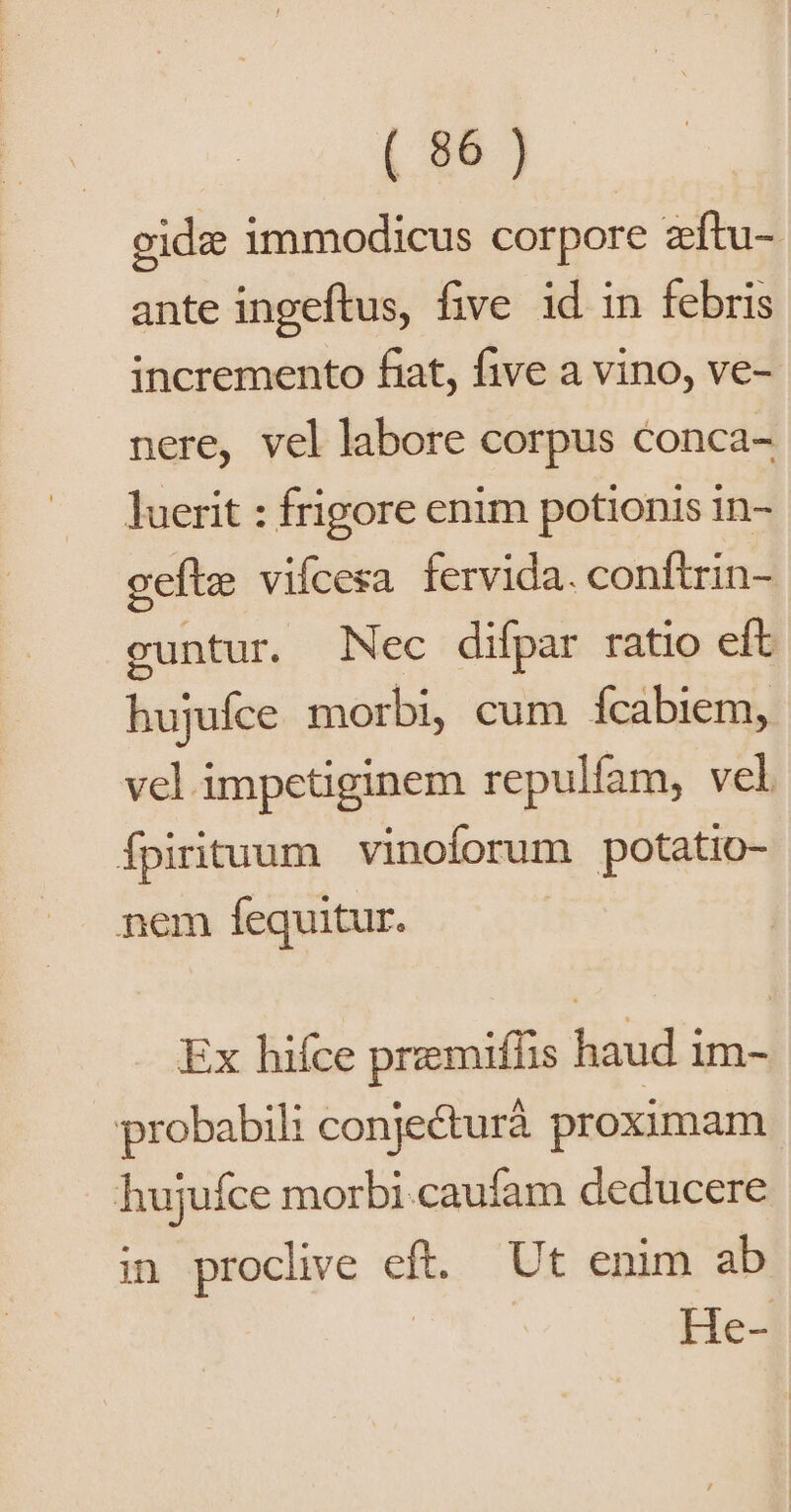 ceidz immodicus corpore zftu- ante ingeftus, five id in febris incremento fiat, five a vino, ve- nere, vel labore corpus conca- luerit : frigore enim potionis in- gefte vifcesa fervida. conftrin- cuntur. Nec difpar ratio eft hujuíce morbi, cum fcabiem, vel impetiginem repulfam, vel Ípirituum vinoforum potatio- nem fequitur. | Ex hifce premifíis haud im- probabili conjecturá proximam hujuíce morbi.caufam deducere in proclive eft. Ut enim ab | He-