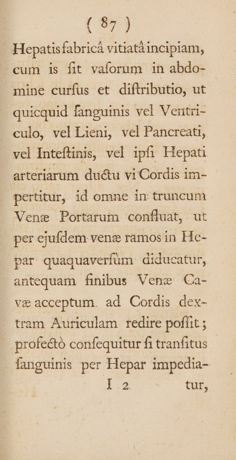 [ 90j . Hepatisfabricá vitiatàincipiam, cum is fit vaforum in abdo- - mine curfus et diftributio, ut - quicquid fanguinis vel Ventri- culo, vel Lieni, vel Pancreati, vel Inteftinis, vel ipfi Hepati arteriarum du&amp;u vi Cordis im- pertitur, id omne in truncum . Vene Portarum confluat, ut per ejufdem venz ramos in Hc- par quaquaverfüm diducatur, antequam finibus Vene Ca- v&amp; acceptum. ad Cordis dex- tram Auriculam redire poflit; profecto confequitur fi tranfitus fanguinis per Hepar impedia- | Lo tur,