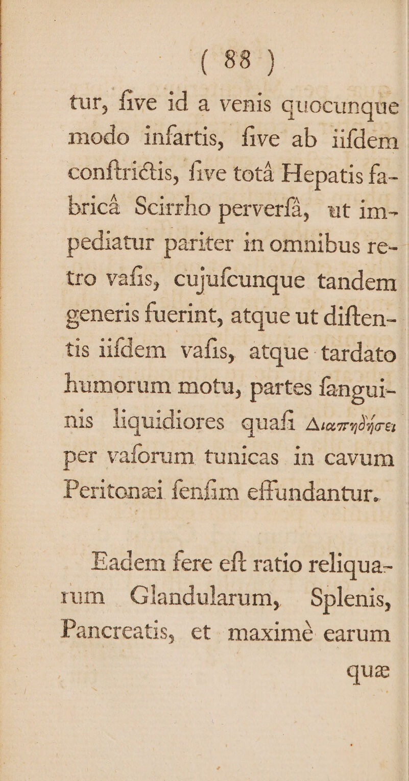 qoe tur, five id a venis quocunque modo infartis, five ab iifdem conftrictis, five totáà Hepatis fa- bricá Scirrho perverfà, ut im- pediatur pariter in omnibus re-- tro vafis, cujufcunque tandem generis fuerint, atque ut diften-- tis iifdem vafis, atque tardato humorum motu, partes fangui- nis liquidiores quafi Auzeojra per vaforum tunicas in cavum Peritonzi fenfim effundantur. Fadem fere eft ratio reliqua- rum Glandularum, Splenis, Pancreatis, et. maximé earum qua