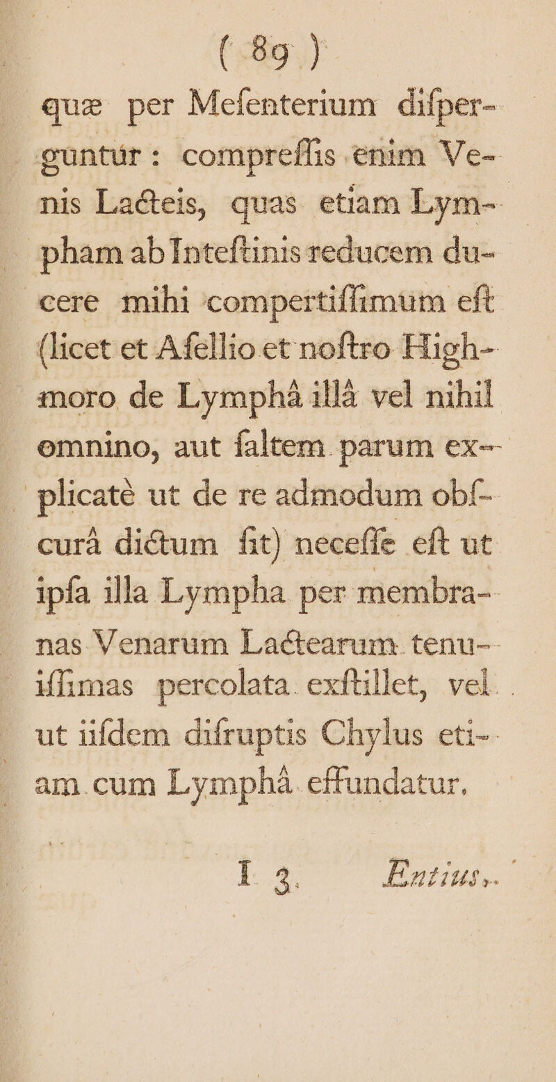 (eur J que per Mefenterium difper- guntür: compreflis enim Ve- nis La&amp;teis, quas etiam Lym-- | pham ab Tnteftinis reducem du- cere mihi compertiffimum eft (licet et Afellio et noftro High- moro de Lymphá illà vel nihil omnino, aut faltem. parum ex— . plicaté ut de re admodum obf- curà dictum fit) necefle cft ut ipfa illa Lympha per membra- | . nas Venarum Lactearum tenu-- . Mhmas percolata. exftillet, vel. . - ut üfdem difruptis Chylus eti-- . am.cum Lymphá effundatur. Le n Ennius
